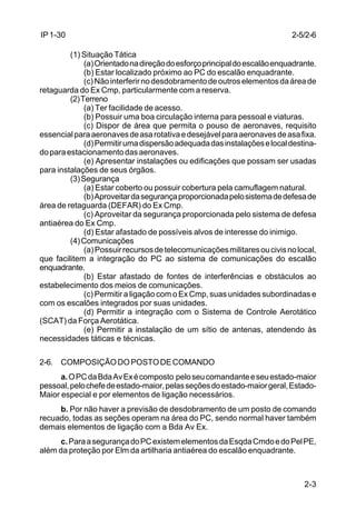 2-5/2-6 
2-3 
IP 1-30 
(1) Situação Tática 
(a) Orientado na direção do esforço principal do escalão enquadrante. 
(b) Estar localizado próximo ao PC do escalão enquadrante. 
(c) Não interferir no desdobramento de outros elementos da área de 
retaguarda do Ex Cmp, particularmente com a reserva. 
(2) Terreno 
(a) Ter facilidade de acesso. 
(b) Possuir uma boa circulação interna para pessoal e viaturas. 
(c) Dispor de área que permita o pouso de aeronaves, requisito 
essencial para aeronaves de asa rotativa e desejável para aeronaves de asa fixa. 
(d) Permitir uma dispersão adequada das instalações e local destina-do 
para estacionamento das aeronaves. 
(e) Apresentar instalações ou edificações que possam ser usadas 
para instalações de seus órgãos. 
(3) Segurança 
(a) Estar coberto ou possuir cobertura pela camuflagem natural. 
(b) Aproveitar da segurança proporcionada pelo sistema de defesa de 
área de retaguarda (DEFAR) do Ex Cmp. 
(c) Aproveitar da segurança proporcionada pelo sistema de defesa 
antiaérea do Ex Cmp. 
(d) Estar afastado de possíveis alvos de interesse do inimigo. 
(4) Comunicações 
(a) Possuir recursos de telecomunicações militares ou civis no local, 
que facilitem a integração do PC ao sistema de comunicações do escalão 
enquadrante. 
(b) Estar afastado de fontes de interferências e obstáculos ao 
estabelecimento dos meios de comunicações. 
(c) Permitir a ligação com o Ex Cmp, suas unidades subordinadas e 
com os escalões integrados por suas unidades. 
(d) Permitir a integração com o Sistema de Controle Aerotático 
(SCAT) da Força Aerotática. 
(e) Permitir a instalação de um sítio de antenas, atendendo às 
necessidades táticas e técnicas. 
2-6. COMPOSIÇÃO DO POSTO DE COMANDO 
a. O PC da Bda Av Ex é composto pelo seu comandante e seu estado-maior 
pessoal, pelo chefe de estado-maior, pelas seções do estado-maior geral, Estado- 
Maior especial e por elementos de ligação necessários. 
b. Por não haver a previsão de desdobramento de um posto de comando 
recuado, todas as seções operam na área do PC, sendo normal haver também 
demais elementos de ligação com a Bda Av Ex. 
c. Para a segurança do PC existem elementos da Esqda Cmdo e do Pel PE, 
além da proteção por Elm da artilharia antiaérea do escalão enquadrante. 
 