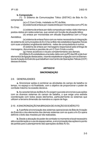2-8/2-10 
2-5 
IP 1-30 
b. Composição 
(1) O Sistema de Comunicações Tático (SISTAC) da Bda Av Ex 
compreende: 
(a) o C Com Cmdo, instalado no PC da Bda; 
(b) sistema de enlace por visada direta por microondas com o PC do 
Ex Cmp; 
(c) sistema de enlace por rádio composto por redes-rádio internas e 
postos-rádios em redes externas, que variam em função da situação tática; 
(d) enlace por microondas em difusão troposférica com a Força 
Aerotática; 
(e) sistema de enlace físico com os meios necessários à integração 
do sistema de comunicações do Ex Cmp (a Bda não estabelece ligações físicas 
com suas unidades) englobando telefonia, redes de computadores e outros; 
(f) sistema de enlace por mensageiro responsável pela entrega de 
mensagens, documentos e pacotes de um C Com Cmdo a outro; 
(g) meios acústicos e visuais complementares aos demais. 
(2) A Bda Av Ex estabelece uma rede-rádio com os PC das DE onde tiver 
elementos de ligação destacados, visando estabelecer a ligação com os Elemen-tos 
de Aviação do Exército que trabalham nos Centro de Operações Táticas (COT) 
dessas divisões. 
ARTIGO IV 
SINCRONIZAÇÃO 
2-9. GENERALIDADES 
a. Sincronizar ações é combinar as atividades do campo de batalha no 
tempo, no espaço e na finalidade, com o objetivo de proporcionar o poder de 
combate máximo na ocasião decisiva. 
b. As características da Bda Av Ex exigem que esta sincronize suas ações 
com os diversos sistemas do campo de batalha, o que exige uma estreita 
coordenação com todos esses elementos, particularmente os sistemas que 
utilizem a terceira dimensão da manobra e o apoio de fogo. 
2-10. A SINCRONIZAÇÃO NA BRIGADA DE AVIAÇÃO DO EXÉRCITO 
a. A perfeita sincronização dos sistemas operacionais da Bda de Aviação 
do Exército e dos elementos dos demais sistemas com os quais a Av Ex opera 
definirá o êxito das missões por ela realizadas. 
b. Desde a alocação do poder de combate no momento e local necessário 
até a coordenação e o uso do espaço aéreo, a sincronização das ações é o ponto 
de partida para o planejamento das operações da Bda Av Ex. 
 