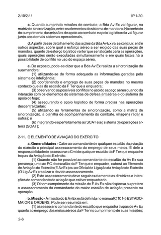 IP 1-30 
2-10/2-11 
2-6 
c. Quando cumprindo missões de combate, a Bda Av Ex vai figurar, na 
matriz de sincronização, entre os elementos do sistema de manobra. No contexto 
do cumprimento das missões de apoio ao combate e apoio logístico ela vai figurar 
junto aos demais sistemas operacionais. 
d. A partir desse detalhamento das ações da Bda Av Ex vai se concluir, entre 
outros aspectos, sobre qual o esforço aéreo a ser exigido das suas peças de 
manobra, quanto de esforço logístico vai ter que ser alocado para as operações, 
quais operações serão executadas simultaneamente e em quais locais há a 
possibilidade de conflito no uso do espaço aéreo. 
e. Do exposto, pode-se dizer que a Bda Av Ex realiza a sincronização de 
sua manobra: 
(1) utilizando-se de forma adequada as informações geradas pelo 
sistema de inteligência; 
(2) coordenando o emprego de suas peças de manobra no mesmo 
contexto que as do escalão da F Ter que a enquadra; 
(3) observando os possíveis conflitos no uso do espaço aéreo quando da 
interação com os elementos do sistemas de defesa antiaérea e do sistema de 
apoio de fogo; 
(4) assegurando o apoio logístico de forma precisa nas operações 
descentralizadas; 
(5) utilizando as ferramentas de sincronização, como a matriz de 
sincronização, a planilha de acompanhamento do combate, imagens radar e 
outras; e 
(6) integrando-se perfeitamente ao SCAT e ao sistema de operações ar-terra 
(SOAT); 
2-11. O ELEMENTO DE AVIAÇÃO DO EXÉRCITO 
a. Generalidades - Cabe ao comandante de qualquer escalão da aviação 
do exército o principal assessoramento do emprego de seus meios. É dele a 
responsabilidade de assessorar o Cmt de qualquer escalão da F Ter que enquadre 
tropas da Aviação do Exército. 
(1) Quando não for possível ao comandante do escalão da Av Ex sua 
presença junto ao PC do escalão da F Ter que o enquadre, caberá ao Elemento 
de Aviação do Exército (E Av Ex) ou ao Oficial de Ligação da Aviação do Exército 
(O Lig Av Ex) realizar o devido assessoramento. 
(2) Este assessoramento deve seguir exatamente as diretrizes e inten-ções 
do comandante de aviação que estiver enquadrado. 
(3) O bom cumprimento da missão do E Av Ex não dispensa ou pretere 
o assessoramento do comandante do maior escalão de aviação presente na 
operação. 
b. Missão - A missão do E Av Ex está definida no manual C 101-5 ESTADO-MAIOR 
E ORDENS. Pode ser resumida em: 
(1) assessorar o comandante do escalão que enquadra tropas de Av Ex 
quanto ao emprego dos meios aéreos da F Ter no cumprimento de suas missões; 
 