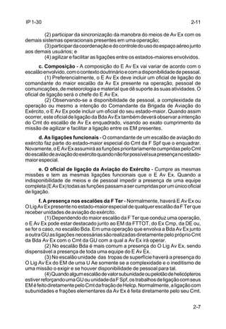 2-11 
2-7 
IP 1-30 
(2) participar da sincronização da manobra do meios de Av Ex com os 
demais sistemas operacionais presentes em uma operação; 
(3) participar da coordenação e do controle do uso do espaço aéreo junto 
aos demais usuários; e 
(4) agilizar e facilitar as ligações entre os estados-maiores envolvidos. 
c. Composição - A composição do E Av Ex vai variar de acordo com o 
escalão envolvido, com o contexto doutrinário e com a disponibilidade de pessoal. 
(1) Preferencialmente, o E Av Ex deve incluir um oficial de ligação do 
comandante do maior escalão da Av Ex presente na operação, pessoal de 
comunicações, de meteorologia e material que dê suporte às suas atividades. O 
oficial de ligação será o chefe do E Av Ex. 
(2) Observando-se a disponibilidade de pessoal, a complexidade da 
operação ou mesmo a intenção do Comandante da Brigada de Aviação do 
Exército, o E Av Ex pode incluir um oficial do seu estado-maior. Quando assim 
ocorrer, este oficial de ligação da Bda Av Ex também deverá observar a intenção 
do Cmt do escalão de Av Ex enquadrado, visando ao exato cumprimento da 
missão de agilizar e facilitar a ligação entre os EM presentes. 
d. As ligações funcionais - O comandante de um escalão de aviação do 
exército faz parte do estado-maior especial do Cmt da F Spf que o enquadrar. 
Novamente, o E Av Ex assumirá as funções prioritariamente cumpridas pelo Cmt 
do escalão de aviação do exército quando não for possível sua presença no estado-maior 
especial. 
e. O oficial de ligação da Aviação do Exército - Cumpre as mesmas 
missões e tem as mesmas ligações funcionais que o E Av Ex. Quando a 
indisponibilidade de meios e de pessoal impedir a presença de uma equipe 
completa (E Av Ex) todas as funções passam a ser cumpridas por um único oficial 
de ligação. 
f. A presença nos escalões da F Ter - Normalmente, haverá E Av Ex ou 
O Lig Av Ex presente no estado-maior especial de qualquer escalão da F Ter que 
receber unidades de aviação do exército. 
(1) Dependendo do maior escalão da F Ter que conduz uma operação, 
o E Av Ex pode estar destacado junto ao EM da FTTOT, do Ex Cmp, da DE ou, 
se for o caso, no escalão Bda. Em uma operação que envolva a Bda Av Ex junto 
a outra GU as ligações necessárias são realizadas diretamente pelo próprio Cmt 
da Bda Av Ex com o Cmt da GU com a qual a Av Ex irá operar. 
(2) No escalão Bda é mais comum a presença do O Lig Av Ex, sendo 
dispensável a presença de toda uma equipe do E Av Ex. 
(3) No escalão unidade das tropas de superfície haverá a presença do 
O Lig Av Ex do EM de uma U Ae somente se a complexidade e o ineditismo de 
uma missão o exigir e se houver disponibilidade de pessoal para tal. 
(4) Quando algum escalão de valor subunidade ou pelotão de helicópteros 
estiver reforçando uma GU ou unidade da F Spf, os trabalhos de ligação com seus 
EM é feito diretamente pelo Cmt da fração de Helcp. Normalmente, a ligação com 
subunidades e frações elementares da Av Ex é feita diretamente pelo seu Cmt. 
 