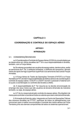 3-1 
IP 1-30 
CAPÍTULO 3 
COORDENAÇÃO E CONTROLE DO ESPAÇO AÉREO 
ARTIGO I 
INTRODUÇÃO 
3-1. CONSIDERAÇÕES INICIAIS 
a. A Coordenação e Controle do Espaço Aéreo (CCEA) é uma atividade que 
se desenvolve em vários escalões da F Ter e sua responsabilidade é dividida, 
também, com a Força Aérea. 
b. Os vetores que podem ser usuários do espaço aéreo, dentre outros, serão 
as aeronaves da F Ter, a artilharia antiaérea, a artilharia de campanha, demais 
meios de apoio de fogo superfície-superfície e as aeronaves das outras Forças 
Armadas. 
c. A Força Aérea do Teatro de Operações Terrestre (FATOT) e a Força 
Aerotática (FAT) dividem responsabilidades de defesa aérea e de coordenação e 
controle do espaço aéreo. O SCAT e o SOAT reúnem o pessoal e material com 
os quais a coordenação e o controle são levados a efeito. 
d. A responsabilidade da F Ter resume-se na devida sincronização do 
emprego dos seus meios que são usuários da terceira dimensão da manobra 
terrestre, ou seja, do espaço aéreo. 
e. A F Ae é a responsável pelo controle do espaço aéreo. Ela dispõem de 
meios para controlar e coordenar todos os vetores que usem a terceira dimensão. 
f. À Aviação do Exército cabe, integrando os Centro de Operações Táticas 
dos diversos escalões da FTTOT, participar de todos os planejamentos que 
concorram para a melhor sincronização e controle dos meios aéreos da Força 
Terrestre junto aos demais componentes de todos os sistemas operacionais. 
 