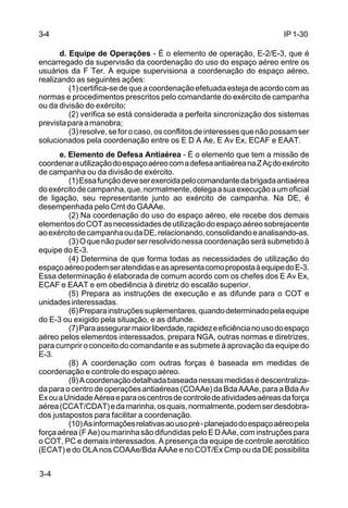IP 1-30 
3-4 
3-4 
d. Equipe de Operações - É o elemento de operação, E-2/E-3, que é 
encarregado da supervisão da coordenação do uso do espaço aéreo entre os 
usuários da F Ter. A equipe supervisiona a coordenação do espaço aéreo, 
realizando as seguintes ações: 
(1) certifica-se de que a coordenação efetuada esteja de acordo com as 
normas e procedimentos prescritos pelo comandante do exército de campanha 
ou da divisão do exército; 
(2) verifica se está considerada a perfeita sincronização dos sistemas 
prevista para a manobra; 
(3) resolve, se for o caso, os conflitos de interesses que não possam ser 
solucionados pela coordenação entre os E D A Ae, E Av Ex, ECAF e EAAT. 
e. Elemento de Defesa Antiaérea - É o elemento que tem a missão de 
coordenar a utilização do espaço aéreo com a defesa antiaérea na Z Aç do exército 
de campanha ou da divisão de exército. 
(1) Essa função deve ser exercida pelo comandante da brigada antiaérea 
do exército de campanha, que, normalmente, delega a sua execução a um oficial 
de ligação, seu representante junto ao exército de campanha. Na DE, é 
desempenhada pelo Cmt do GAAAe. 
(2) Na coordenação do uso do espaço aéreo, ele recebe dos demais 
elementos do COT as necessidades de utilização do espaço aéreo sobrejacente 
ao exército de campanha ou da DE, relacionando, consolidando e analisando-as. 
(3) O que não puder ser resolvido nessa coordenação será submetido à 
equipe do E-3. 
(4) Determina de que forma todas as necessidades de utilização do 
espaço aéreo podem ser atendidas e as apresenta como proposta à equipe do E-3. 
Essa determinação é elaborada de comum acordo com os chefes dos E Av Ex, 
ECAF e EAAT e em obediência à diretriz do escalão superior. 
(5) Prepara as instruções de execução e as difunde para o COT e 
unidades interessadas. 
(6) Prepara instruções suplementares, quando determinado pela equipe 
do E-3 ou exigido pela situação, e as difunde. 
(7) Para assegurar maior liberdade, rapidez e eficiência no uso do espaço 
aéreo pelos elementos interessados, prepara NGA, outras normas e diretrizes, 
para cumprir o conceito do comandante e as submete à aprovação da equipe do 
E-3. 
(8) A coordenação com outras forças é baseada em medidas de 
coordenação e controle do espaço aéreo. 
(9) A coordenação detalhada baseada nessas medidas é descentraliza-da 
para o centro de operações antiaéreas (COAAe) da Bda AAAe, para a Bda Av 
Ex ou a Unidade Aérea e para os centros de controle de atividades aéreas da força 
aérea (CCAT/CDAT) e da marinha, os quais, normalmente, podem ser desdobra-dos 
justapostos para facilitar a coordenação. 
(10) As informações relativas ao uso pré - planejado do espaço aéreo pela 
força aérea (F Ae) ou marinha são difundidas pelo E D AAe, com instruções para 
o COT, PC e demais interessados. A presença da equipe de controle aerotático 
(ECAT) e do OLA nos COAAe/Bda AAAe e no COT/Ex Cmp ou da DE possibilita 
 