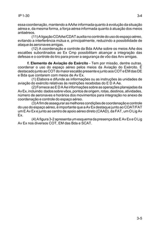 3-5 
IP 1-30 
essa coordenação, mantendo a AAAe informada quanto à evolução da situação 
aérea e, da mesma forma, a força aérea informada quanto à atuação dos meios 
antiaéreos. 
(11) A ligação COAAe/CDAT auxilia no controle do uso do espaço aéreo, 
evitando a interferência mútua e, principalmente, reduzindo a possibilidade de 
ataque às aeronaves amigas. 
(12) A coordenação e controle da Bda AAAe sobre os meios AAe dos 
escalões subordinados ao Ex Cmp possibilitam alcançar a integração das 
defesas e o controle do tiro para prover a segurança de vôo das Anv amigas. 
f. Elemento de Aviação do Exército - Tem por missão, dentre outras, 
coordenar o uso do espaço aéreo pelos meios da Aviação do Exército. É 
destacado junto ao COT do maior escalão presente e junto aos COT e EM das DE 
e Bda que contarem com meios de Av Ex. 
(1) Elabora e difunde as informações ou as instruções às unidades de 
aviação do exército relativas às restrições recebidas do E D A Ae. 
(2) Fornece ao E D A Ae informações sobre as operações planejadas da 
Av Ex, incluindo: dados sobre vôos, pontos de origem, rotas, destinos, atividades, 
número de aeronaves e horários dos movimentos para integração no anexo de 
coordenação e controle do espaço aéreo. 
(3) A fim de assegurar as melhores condições de coordenação e controle 
do uso do espaço aéreo, é importante que a Av Ex destaque junto ao COAT/FAT 
um E Av Ex e junto ao centro de apoio aéreo direto (CAAD), da FAT, um O Lig Av 
Ex. 
(4) A figura 3-2 apresenta um esquema da presença dos E Av Ex e O Lig 
Av Ex nos diversos COT, EM das Bda e SCAT. 
3-4 
 
