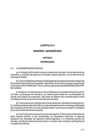 4-1 
IP 1-30 
CAPÍTULO 4 
MISSÕES AEROMÓVEIS 
ARTIGO I 
INTRODUÇÃO 
4-1. CONSIDERAÇÕES INICIAIS 
a. A Aviação do Exército cumpre missões de combate, como elemento de 
manobra, e missões de apoio ao combate e apoio logístico, como elemento de 
emprego múltiplo. 
b. A aeromobilidade prestada pela Brigada de Aviação do Exército independe 
do contexto doutrinário em questão, seja observando o previsto para a guerra de 
movimento (DOUTRINA DELTA) ou na área operacional da AMAZÔNIA (DOUTRI-NA 
GAMA). 
c. Qualquer manobra que envolva a Brigada de Aviação do Exército como 
um todo, suas peças de manobra, ou mesmo parte delas em combinações de 
forças com tropas de superfície, não pode se afastar das considerações sobre 
condição terrestre e terceira dimensão da manobra. 
d. Toda a gama de missões aeromóveis pode ser utilizada simultaneamen-te. 
Os fatores da decisão irão definir o quão abrangente será o emprego da Brigada 
de Aviação do Exército no curso das operações, sendo que sua plena utilização 
deve ser constantemente buscada. 
e. O princípio da surpresa deve ser perseguido. É fator para a obtenção do 
êxito. Nesse sentido, o vôo desenfiado, as operações noturnas, a rigorosa 
disciplina de utilização do espectro eletromagnético e o criterioso estudo do 
inimigo contribuem decisivamente para o sucesso das missões da Brigada de 
Aviação do Exército. 
 