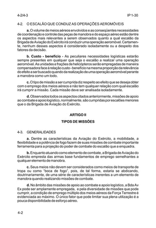 IP 1-30 
4-2/4-3 
4-2. O ESCALÃO QUE CONDUZ AS OPERAÇÕES AEROMÓVEIS 
4-2 
a. O volume de meios aéreos envolvidos e as conseqüentes necessidades 
de coordenação e controle das peças de manobra e do espaço aéreo estão dentre 
os aspectos mais relevantes a serem observados quanto a qual escalão da 
Brigada de Aviação do Exército irá conduzir uma operação aeromóvel. Certamen-te, 
nenhum desses aspectos é considerado isoladamente ou a despeito dos 
fatores da decisão. 
b. Custo - benefício - As peculiares necessidades logísticas estarão 
sempre presentes em qualquer que seja o escalão a realizar uma operação 
aeromóvel. As unidades e frações de helicópteros serão empregadas de maneira 
compensadora face à relação custo - benefício na mesma proporção da relevância 
do efeito a ser buscado quando da realização de uma operação aeromóvel perante 
a manobra como um todo. 
c. O tipo de missão a ser cumprida diz respeito ao efeito que se deseja obter 
com o emprego dos meios aéreos e não tem qualquer relação com qual escalão 
irá cumprir a missão. Cada missão deve ser analisada isoladamente. 
d. Observados todos os aspectos citados anteriormente, missões de apoio 
ao combate e apoio logístico, normalmente, são cumpridas por escalões menores 
que o da Brigada de Aviação do Exército. 
ARTIGO II 
TIPOS DE MISSÕES 
4-3. GENERALIDADES 
a. Dentre as características da Aviação do Exército, a mobilidade, a 
flexibilidade e a potência de fogo fazem de suas missões de combate importante 
ferramenta para a projeção do poder de combate do escalão que a enquadra. 
b. Enquanto atuando como elemento de combate, a Brigada de Aviação do 
Exército empresta das armas base fundamentos de emprego semelhantes a 
qualquer elemento de manobra. 
c. Seus meios não devem ser considerados como meios de transporte de 
tropa ou como “boca de fogo”, pois, de tal forma, estaria se abdicando, 
doutrinariamente, de uma série de características inerentes a um elemento de 
manobra quando realizando missões de combate. 
d. No âmbito das missões de apoio ao combate e apoio logístico, a Bda Av 
Ex pode ser amplamente empregada, e pela diversidade de missões que pode 
cumprir, a condição de emprego múltiplo dos meios aéreos da Força Terrestre é 
evidenciada ao máximo. O único fator que pode limitar sua plena utilização é a 
pouca disponibilidade de esforço aéreo. 
 