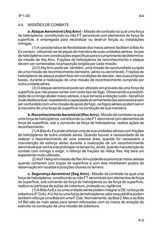 4-4 
4-3 
IP 1-30 
4-4. MISSÕES DE COMBATE 
a. Ataque Aeromóvel (Atq Amv) - Missão de combate na qual uma força 
de helicópteros, constituindo ou não FT aeromóvel com elementos de força de 
superfície, é empregada para neutralizar ou destruir forças ou instalações 
inimigas. 
(1) A característica de flexibilidade dos meios aéreos facilitam à Bda Av 
Ex compor, utilizando-se de peças de manobra de suas unidades aéreas, forças 
de helicópteros com constituições específicas para o cumprimento de determina-da 
missão de Atq Amv. Frações de helicópteros de reconhecimento e ataque 
devem ser combinadas na proporção exigida por cada missão. 
(2) O Atq Amv pode ser, também, uma missão de oportunidade surgida 
de uma missão de reconhecimento (terrestre, aéreo ou aeromóvel). Frações de 
helicópteros de ataque podem ficar em condições de decolar, das suas próprias 
bases, durante a realização de uma missão de reconhecimento cumprida por 
outra unidade aérea. 
(3) O ataque aeromóvel pode ser utilizado em proveito de uma força de 
superfície que não possa contar com outro tipo de fogo. Observando a possibili-dade 
de o inimigo abater meios aéreos, o que tornaria a relação custo - benefício 
muito desfavorável, respeitando a capacidade do armamento das aeronaves e sem 
ser confundido com uma missão de apoio de fogo, os fogos aéreos podem servir 
à manobra de uma força de superfície na condução de sua manobra. 
b. Reconhecimento Aeromóvel (Rec Amv) - Missão de combate na qual 
uma força de helicópteros, constituindo ou não FT aeromóvel com elementos de 
força de superfície, sob o comando da força de helicópteros, realiza ações de 
reconhecimento. 
(1) A Bda Av Ex pode reforçar uma de sua unidades aéreas com frações 
de helicópteros de outra unidade aérea. Quando houver a necessidade de se 
realizar o reconhecimento de uma extensa área, quando for necessário a 
manutenção do esforço aéreo durante a realização de um reconhecimento 
aeromóvel que venha a se prolongar no tempo ou, ainda, quando manutenção do 
contato com inimigo o exigir, o reforço de frações de Helcp Rec Atq será um 
expediente muito utilizado. 
(2) As F Helcp em missão de Rec Amv poderão economizar meios aéreos 
quando contarem com tropas de superfície e com elas mobiliarem postos de 
observação em rocadas e posições chaves no terreno. 
c. Segurança Aeromóvel (Seg Amv) - Missão de combate na qual uma 
força de helicópteros, constituindo ou não FT aeromóvel com elementos de força 
de superfície, sob comando da força de helicópteros ou da força de superfície, 
realiza ou participa de ações de cobertura, proteção ou vigilância. 
(1) A Bda Av Ex ou uma unidade aérea podem integrar a DE na força de 
cobertura (F Cob). A U Ae ou uma força de helicópteros valor esquadrilha podem 
também reforçar uma Bda em uma F Cob. Normalmente, as Bda C Mec e as Bda 
Inf Bld são as mais aptas para serem reforçadas com os meios de aviação do 
exército na condução de uma missão de cobertura. 
 