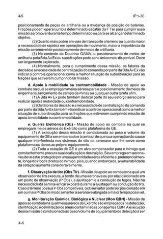 IP 1-30 
4-5 
posicionamento de peças de artilharia ou a mudança de posição de baterias. 
Frações podem operar junto a determinado escalão da F Ter para cumprir essa 
missão aeromóvel durante tempo determinado ou para se alcançar determinado 
objetivo. 
4-6 
(2) Quanto mais pobre em vias de transporte o terreno ou quanto maior 
a necessidade de rapidez em operações de movimento, maior a importância da 
missão aeromóvel de posicionamento de meios de artilharia. 
(3) No contexto da Doutrina GAMA, o posicionamento de meios de 
artilharia pela Bda Av Ex ou suas frações pode ser o único meio disponível. Deve 
ser largamente explorado. 
(4) Normalmente, para o cumprimento dessa missão, os fatores da 
decisão e a necessidade de centralização do comando por parte da Bda Av Ex vão 
indicar o controle operacional como a melhor situação de subordinação para as 
frações que estiverem cumprindo tal missão. 
d. Apoio à mobilidade ou contramobilidade - Missão de apoio ao 
combate na qual se empregam meios aéreos para o posicionamento de meios de 
engenharia, lançamento de campo de minas ou qualquer outra tarefa afim. 
(1) A Bda Av Ex pode também dedicar parte do seu esforço aéreo para 
realizar apoio à mobilidade ou contramobilidade. 
(2) Os fatores da decisão e a necessidade de centralização do comando 
por parte da Bda Av Ex também vão indicar o controle operacional como a melhor 
situação de subordinação para as frações que estiverem cumprindo missão de 
apoio à mobilidade ou contramobilidade. 
e. Guerra Eletrônica (GE) - Missão de apoio ao combate na qual se 
empregam meios aéreos do Exército como plataforma de GE. 
(1) A execução dessa missão é condicionada ao peso e volume do 
equipamento de GE a ser embarcado e à certeza de que sua operação não cause 
qualquer interferência nos sistemas de vôo da aeronave que lhe serve como 
plataforma ou danos ao próprio equipamento. 
(2) Toda a estação de GE é um alvo compensador para o inimigo que 
constantemente procura sua localização e destruição. Seu emprego em aerona-ves 
deve estar protegido por uma superioridade aérea eficiente e, preferencialmen-te, 
longe dos fogos diretos do inimigo, pois, quando embarcada, a vulnerabilidade 
da estação aumenta consideravelmente. 
f. Observação de tiro (Obs Tir) - Missão de apoio ao combate na qual um 
observador de tiro executa, a bordo de uma aeronave ou por ela posicionado em 
um posto de observação (P Obs), a ajustagem e a condução de fogos. Não há 
necessidade da aeronave ficar exposta durante a ajustagem ou condução do tiro. 
Caso o terreno possua P Obs compatíveis, o observador pode ser posicionado em 
um ou mais P Obs de modo a manter a aeronave abrigada o maior tempo possível. 
g. Monitoração Química, Biológica e Nuclear (Mon QBN) - Missão de 
apoio ao combate na qual meios aéreos do Exército são empregados na detecção, 
identificação e delimitação de áreas contaminadas por agentes QBN. A execução 
dessa missão é condicionada ao peso/volume do equipamento de detecção a ser 
 