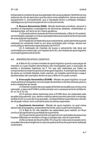 4-5/4-6 
4-7 
IP 1-30 
embarcado e a certeza de que sua operação não cause qualquer interferência nos 
sistemas de vôo da aeronave que lhe serve como plataforma, danos ao próprio 
equipamento e, principalmente, que a tripulação tenha a proteção biológica, 
radiológica ou química compatível com o risco envolvido. 
h. Busca e Salvamento (SAR) - Missão destinada a localizar, socorrer e 
recolher as tripulações e passageiros de aeronaves abatidas, acidentadas ou 
desaparecidas, em terra ou em meios aquáticos. 
(1) Quando estiver atuando de forma centralizada, a Bda Av Ex poderá, 
com limitações, planejar e conduzir operações de busca e salvamento em proveito 
de suas próprias tripulações. 
(2) A missão de combate de busca e salvamento, particularmente quando 
realizada em ambiente hostil ou em área controlada pelo inimigo, deverá ser 
conduzida por elementos especializados da FATOT. 
(3) A realização de missões de busca e salvamento não deve ser 
confundida com a execução, por frações da Av Ex, de missões de apoio logístico 
na função logística salvamento. 
4-6. MISSÕES DE APOIO LOGÍSTICO 
a. A Bda Av Ex cumpre missões da apoio logístico quando suas peças de 
manobra ou suas frações elementares são empregadas para a execução de 
tarefas e atividades logísticas da F Ter que são realizadas por todos os 
componentes do sistema operacional de apoio logístico. A exemplo das missões 
de apoio ao combate listadas neste capítulo, as missões aeromóveis a seguir 
apresentadas são exemplos dentre as que a Bda Av Ex pode cumprir. 
b. Evacuação Aeromédica (EVAM) - Missão de apoio logístico na qual 
meios aéreos empregados na evacuação de doentes ou feridos (baixas) para ou 
entre instalações de saúde. 
(1) Inserido no plano de evacuação de feridos do escalão que conduz uma 
operação, o plano de EVAM é confeccionado com o assessoramento da Bda Av 
Ex ou do E Av Ex. 
(2) O esforço aéreo destinado para a EVAM deve ser estipulado pelo 
escalão enquadrante, que, dentre o esforço aéreo previsto para todo o emprego 
da Bda Av Ex no curso de uma operação, vai disponibilizar a parcela que o estudo 
de situação indicar como suficiente para as baixas esperadas. 
c. Suprimento Aeromóvel - Missão de apoio logístico na qual meios 
aéreos são empregados, preponderantemente, para o suprimento logístico. 
(1) A Bda Av Ex não dispõem da capacidade para realizar um fluxo 
contínuo de significativa quantidade de suprimento. 
(2) O suprimento aeromóvel é compatível com operações de pequenas 
frações infiltradas em território inimigo e isoladas das vias de suprimento. 
(3) No contexto da Doutrina DELTA o Sup Amv deve ser encarado como 
uma alternativa de emergência no caso de quebra do fluxo de suprimento realizada 
via terrestre. 
 