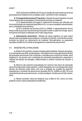 IP 1-30 
4-6/4-7 
4-8 
(4) É na Doutrina GAMA e ALFA que a missão de suprimento aeromóvel 
para pequenas frações torna a relação custo - benefício mais vantajosa. 
d. Transporte Aeromóvel (Trnp Amv) - Missão de apoio logístico na qual 
meios aéreos são empregados no transporte de tropa ou material. 
(1) O deslocamento de tropas e material em terreno que dificulte seu 
movimento pode ser realizado pela Bda Av Ex, ou seus escalões subordinados, 
sem a interferência do terreno. 
(2) Em contexto de Doutrina ALFA e GAMA, é especialmente útil em 
áreas onde as poucas vias de transporte podem sofrer a ação do inimigo, pois o 
transporte de tropas é realizado com maior segurança. 
e. Salvamento aeromóvel - Missão de apoio logístico na qual meios 
aéreos são empregados para realizar o combate a incêndio, controle de avarias, 
controle de danos ou salvamento de material. Normalmente, os pequenos 
escalões da Bda Av Ex serão empregados em salvamento aeromóvel. 
4-7. MISSÕES PELA FINALIDADE 
a. A Bda Av Ex também recebe missões pela finalidade. Nessas situações, 
o comandante e seu EM, ao planejarem, irão determinar o enquadramento do tipo 
de operação aeromóvel a ser cumprida, o escalão que cumprirá a missão, seus 
objetivos e, de acordo com a intenção do comando enquadrante e seguindo o 
método do estudo de situação, determinarão a melhor maneira de cumprir a 
missão. 
b. Mesmo não estando enquadrada em nenhum dos tipos de operação 
aeromóvel descritas neste capítulo, o efeito desejado com o emprego dos meios 
aéreos do Exército pode fazer com que a brigada de aviação do exército, 
respeitando o contexto da doutrina em questão (ALFA, GAMA ou DELTA) e as 
características de suas aeronaves, cumpra qualquer missão que se fizer neces-sário. 
c. Nesse contexto, deve-se destacar que a Bda Av Ex, como um todo, 
poderá cumprir várias operações simultâneas. 
 