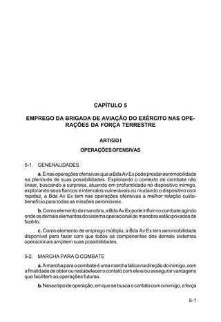 5-1 
IP 1-30 
CAPÍTULO 5 
EMPREGO DA BRIGADA DE AVIAÇÃO DO EXÉRCITO NAS OPE-RAÇÕES 
DA FORÇA TERRESTRE 
ARTIGO I 
OPERAÇÕES OFENSIVAS 
5-1. GENERALIDADES 
a. É nas operações ofensivas que a Bda Av Ex pode prestar aeromobilidade 
na plenitude de suas possibilidades. Explorando o contexto de combate não 
linear, buscando a surpresa, atuando em profundidade no dispositivo inimigo, 
explorando seus flancos e intervalos vulneráveis ou mudando o dispositivo com 
rapidez, a Bda Av Ex tem nas operações ofensivas a melhor relação custo-benefício 
para todas as missões aeromóveis. 
b. Como elemento de manobra, a Bda Av Ex pode influir no combate agindo 
onde os demais elementos do sistema operacional de manobra estão privados de 
fazê-lo. 
c. Como elemento de emprego múltiplo, a Bda Av Ex tem aeromobilidade 
disponível para fazer com que todos os componentes dos demais sistemas 
operacionais ampliem suas possibilidades. 
5-2. MARCHA PARA O COMBATE 
a. A marcha para o combate é uma marcha tática na direção do inimigo, com 
a finalidade de obter ou restabelecer o contato com ele e/ou assegurar vantagens 
que facilitem as operações futuras. 
b. Nesse tipo de operação, em que se busca o contato com o inimigo, a força 
 