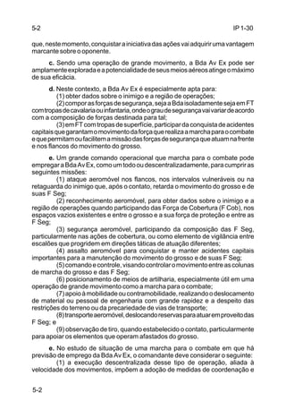 IP 1-30 
5-2 
que, neste momento, conquistar a iniciativa das ações vai adquirir uma vantagem 
marcante sobre o oponente. 
5-2 
c. Sendo uma operação de grande movimento, a Bda Av Ex pode ser 
amplamente explorada e a potencialidade de seus meios aéreos atinge o máximo 
de sua eficácia. 
d. Neste contexto, a Bda Av Ex é especialmente apta para: 
(1) obter dados sobre o inimigo e a região de operações; 
(2) compor as forças de segurança, seja a Bda isoladamente seja em FT 
com tropas de cavalaria ou infantaria, onde o grau de segurança vai variar de acordo 
com a composição de forças destinada para tal; 
(3) em FT com tropas de superfície, participar da conquista de acidentes 
capitais que garantam o movimento da força que realiza a marcha para o combate 
e que permitam ou facilitem a missão das forças de segurança que atuam na frente 
e nos flancos do movimento do grosso. 
e. Um grande comando operacional que marcha para o combate pode 
empregar a Bda Av Ex, como um todo ou descentralizadamente, para cumprir as 
seguintes missões: 
(1) ataque aeromóvel nos flancos, nos intervalos vulneráveis ou na 
retaguarda do inimigo que, após o contato, retarda o movimento do grosso e de 
suas F Seg; 
(2) reconhecimento aeromóvel, para obter dados sobre o inimigo e a 
região de operações quando participando das Força de Cobertura (F Cob), nos 
espaços vazios existentes e entre o grosso e a sua força de proteção e entre as 
F Seg; 
(3) segurança aeromóvel, participando da composição das F Seg, 
particularmente nas ações de cobertura, ou como elemento de vigilância entre 
escalões que progridem em direções táticas de atuação diferentes; 
(4) assalto aeromóvel para conquistar e manter acidentes capitais 
importantes para a manutenção do movimento do grosso e de suas F Seg; 
(5) comando e controle, visando controlar o movimento entre as colunas 
de marcha do grosso e das F Seg; 
(6) posicionamento de meios de artilharia, especialmente útil em uma 
operação de grande movimento como a marcha para o combate; 
(7) apoio à mobilidade ou contramobilidade, realizando o deslocamento 
de material ou pessoal de engenharia com grande rapidez e a despeito das 
restrições do terreno ou da precariedade de vias de transporte; 
(8) transporte aeromóvel, deslocando reservas para atuar em proveito das 
F Seg; e 
(9) observação de tiro, quando estabelecido o contato, particularmente 
para apoiar os elementos que operam afastados do grosso. 
e. No estudo de situação de uma marcha para o combate em que há 
previsão de emprego da Bda Av Ex, o comandante deve considerar o seguinte: 
(1) a execução descentralizada desse tipo de operação, aliada à 
velocidade dos movimentos, impõem a adoção de medidas de coordenação e 
 