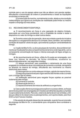 5-2/5-3 
5-3 
IP 1-30 
controle para o uso do espaço aéreo que irão se alterar com grande rapidez, 
dificultando a transmissão de ordens e procedimentos a todas as tripulações 
envolvidas e a tempo útil; 
(2) a execução da marcha, normalmente à noite, aliada a uma condição 
meteorológica que agrava as condições de visibilidade pode limitar ou mesmo 
impedir o emprego do meio aéreo. 
5-3. RECONHECIMENTO EM FORÇA 
a. O reconhecimento em força é uma operação de objetivo limitado, 
executada por uma força ponderável, com a finalidade de revelar e testar o 
dispositivo e o valor do inimigo ou obter outros dados. 
b. Durante a execução da operação, deve ser evitada a perda da iniciativa 
das ações ou o engajamento decisivo no combate. Deve, também, ser mantida a 
condição de explorar o êxito da ação, aproveitando qualquer vulnerabilidade do 
inimigo. 
c. A ação da Bda Av Ex, ou de suas peças de manobra, deve preferencial-mente 
ser focalizada fora dos compartimentos do terreno onde haja atrito, com a 
conseqüente concentração de tropas e intensa execução de fogos amigos ou 
inimigos. 
d. No reconhecimento em força, a Bda Av Ex pode ser empregada, com 
base nos fatores da decisão, de forma simultânea, sucessiva ou 
descentralizadamente, nas seguintes missões: 
(1) ataque aeromóvel, para possibilitar o retraimento de uma força 
engajada no combate ao atuar nos sistemas de comando e controle, de logística 
ou atuando na reserva do inimigo, dificultando seu movimento ou mesmo 
destruindo seus meios; 
(2) desorganizar os contra-ataques inimigos, agindo da mesma forma; 
(3) segurança aeromóvel para vigiar setores das frentes onde o contato 
com o inimigo não foi obtido; 
(4) exfiltração aeromóvel para resgatar forças sujeitas ao possível 
isolamento pelo inimigo; 
(5) comando e controle; 
(6) observação de tiro; e 
(7) reposicionamento de meios de artilharia ou engenharia. 
e. Caso a ação ofensiva prossiga para explorar o sucesso obtido, as forças 
aeromóveis podem ser empregadas em missões semelhantes àquelas cumpridas 
no aproveitamento do êxito. Para isto, ordens de alerta devem ser emitidas, a fim 
de que a Bda Av Ex desenvolva os planejamentos, com oportunidade, para ficar 
ECD cumprir futuras missões. 
f. No estudo de situação desse tipo de operação, quando houver previsão 
de emprego da Bda Av Ex, o comandante que a enquadrar deve considerar o 
seguinte: 
 
