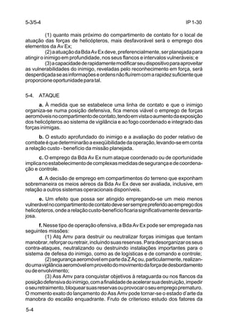 IP 1-30 
5-3/5-4 
5-4 
(1) quanto mais próximo do compartimento de contato for o local de 
atuação das forças de helicópteros, mais desfavorável será o emprego dos 
elementos da Av Ex; 
(2) a atuação da Bda Av Ex deve, preferencialmente, ser planejada para 
atingir o inimigo em profundidade, nos seus flancos e intervalos vulneráveis; e 
(3) a capacidade de rapidamente modificar seu dispositivo para aproveitar 
as vulnerabilidades do inimigo, reveladas pelo reconhecimento em força, será 
desperdiçada se as informações e ordens não fluírem com a rapidez suficiente que 
proporcione oportunidade para tal. 
5-4. ATAQUE 
a. À medida que se estabelece uma linha de contato e que o inimigo 
organiza-se numa posição defensiva, fica menos viável o emprego de forças 
aeromóveis no compartimento de contato, tendo em vista o aumento da exposição 
dos helicópteros ao sistema de vigilância e ao fogo coordenado e integrado das 
forças inimigas. 
b. O estudo aprofundado do inimigo e a avaliação do poder relativo de 
combate é que determinarão a exeqüibilidade da operação, levando-se em conta 
a relação custo - benefício da missão planejada. 
c. O emprego da Bda Av Ex num ataque coordenado ou de oportunidade 
implica no estabelecimento de complexas medidas de segurança e de coordena-ção 
e controle. 
d. A decisão de emprego em compartimentos do terreno que exponham 
sobremaneira os meios aéreos da Bda Av Ex deve ser avaliada, inclusive, em 
relação a outros sistemas operacionais disponíveis. 
e. Um efeito que possa ser atingido empregando-se um meio menos 
vulnerável no compartimento de contato deve ser sempre preferido ao emprego dos 
helicópteros, onde a relação custo-benefício ficaria significativamente desvanta-josa. 
f. Nesse tipo de operação ofensiva, a Bda Av Ex pode ser empregada nas 
seguintes missões: 
(1) Atq Amv para destruir ou neutralizar forças inimigas que tentam 
manobrar, reforçar ou retrair, incluindo suas reservas. Para desorganizar os seus 
contra-ataques, neutralizando ou destruindo instalações importantes para o 
sistema de defesa do inimigo, como as de logísticas e de comando e controle; 
(2) segurança aeromóvel em parte da Z Aç ou, particularmente, realizan-do 
uma vigilância aeromóvel em proveito do movimento da força de desbordamento 
ou de envolvimento; 
(3) Ass Amv para conquistar objetivos à retaguarda ou nos flancos da 
posição defensiva do inimigo, com a finalidade de acelerar sua destruição, impedir 
o seu retraimento, bloquear suas reservas ou provocar o seu emprego prematuro. 
O momento exato do lançamento do Ass Amv pode tornar-se o estado d’arte da 
manobra do escalão enquadrante. Fruto de criterioso estudo dos fatores da 
 