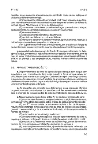 5-4/5-5 
5-5 
IP 1-30 
decisão, esse momento adequadamente escolhido pode causar colapso no 
dispositivo defensivo do inimigo; 
(4) incursão e/ou infiltração aeromóvel, em FT com tropas de superfície, 
para neutralizar ou destruir instalações importantes para o sistema de defesa do 
inimigo, caso o Atq Amv seja inviável ou desvantajoso; 
(5) comando e controle em proveito das forças que realizam o ataque, 
particularmente, nos amplos desbordamentos ou envolvimentos; 
(6) observação de tiro; 
(7) posicionamento de material de artilharia; 
(8) apoio à mobilidade ou contramobilidade; 
(9) transporte aeromóvel para movimentar, oportunamente, reservas e 
outras forças que serão empregadas no ataque; e 
(10) suprimento aeromóvel, principalmente, em proveito das forças de 
desbordamento e de envolvimento, quando a linha de suprimento for rompida. 
g. A possibilidade de emprego de Bda Av Ex no aproveitamento do êxito, 
após o ataque, deve constar nos planejamentos do escalão enquadrante, a fim de 
que, ao tomar conhecimento das ordens e das demais informações relativas, a 
Bda Av Ex planeje o seu emprego futuro, visando manter a continuidade das 
ações. 
5-5. APROVEITAMENTO DO ÊXITO 
a. O aproveitamento do êxito é a operação que se segue a um ataque bem 
sucedido e que, normalmente, tem início quando a força inimiga estiver em 
dificuldades para manter suas posições. Caracteriza-se por um avanço contínuo 
e rápido das forças amigas com a finalidade de ampliar ao máximo as vantagens 
obtidas no ataque e anular a capacidade do inimigo de reorganizar-se ou realizar 
um movimento retrógrado ordenado. 
b. As situações do combate que determinam essa operação ofensiva 
proporcionam aos comandantes dos escalões da F Ter as melhores condições 
para o emprego de forças dotadas de extrema mobilidade, caso da Bda Av Ex. 
c. No aproveitamento do êxito, a Bda Av Ex pode ser empregada para: 
(1) atuar sobre os flancos ou retaguarda de uma posição de retardamento 
inimiga que venha obtendo sucesso sobre a força de aproveitamento do êxito; 
(2) em FT, na conquista de acidentes capitais a fim de bloquear o 
movimento de reforços inimigos para dentro da área de interesse da operação, 
garantir o avanço da força de aproveitamento do êxito e interromper as vias de 
retirada do inimigo; 
(3) obter dados sobre o inimigo e o terreno; 
(4) proporcionar segurança para a força de aproveitamento do êxito ou 
tropas que estejam protegendo áreas ou instalações vitais em território hostil; 
(5) neutralizar ou destruir os meios de apoio de fogo, postos de comando, 
centros de comunicações ou instalações logísticas do inimigo; e 
(6) em situações extraordinárias, quando devidamente reforçada por 
tropas aptas para tal e por tempo limitado, conquistar e manter objetivos profundos 
 