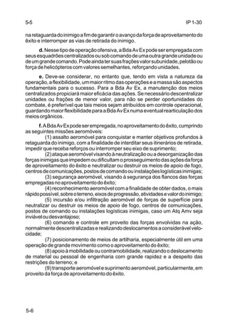 IP 1-30 
5-5 
na retaguarda do inimigo a fim de garantir o avanço da força de aproveitamento do 
êxito e interromper as vias de retirada do inimigo. 
5-6 
d. Nesse tipo de operação ofensiva, a Bda Av Ex pode ser empregada com 
seus esquadrões centralizados ou sob comando de uma outra grande unidade ou 
de um grande comando. Pode ainda ter suas frações valor subunidade, pelotão ou 
força de helicópteros com valores semelhantes, reforçando unidades. 
e. Deve-se considerar, no entanto que, tendo em vista a natureza da 
operação, a flexibilidade, um maior ritmo das operações e a massa são aspectos 
fundamentais para o sucesso. Para a Bda Av Ex, a manutenção dos meios 
centralizados propiciará maior eficácia das ações. Se necessário descentralizar 
unidades ou frações de menor valor, para não se perder oportunidades do 
combate, é preferível que tais meios sejam atribuídos em controle operacional, 
guardando maior flexibilidade para a Bda Av Ex numa eventual rearticulação dos 
meios orgânicos. 
f. A Bda Av Ex pode ser empregada, no aproveitamento do êxito, cumprindo 
as seguintes missões aeromóveis: 
(1) assalto aeromóvel para conquistar e manter objetivos profundos à 
retaguarda do inimigo, com a finalidade de interditar seus itinerários de retirada, 
impedir que receba reforços ou interromper seu eixo de suprimento; 
(2) ataque aeromóvel visando à neutralização ou a desorganização das 
forças inimigas que impedem ou dificultam o prosseguimento das ações da força 
de aproveitamento do êxito e neutralizar ou destruir os meios de apoio de fogo, 
centros de comunicações, postos de comando ou instalações logísticas inimigas; 
(3) segurança aeromóvel, visando à segurança dos flancos das forças 
empregadas no aproveitamento do êxito; 
(4) reconhecimento aeromóvel com a finalidade de obter dados, o mais 
rápido possível, sobre o terreno, eixos de progressão, atividades e valor do inimigo; 
(5) incursão e/ou infiltração aeromóvel de forças de superfície para 
neutralizar ou destruir os meios de apoio de fogo, centros de comunicações, 
postos de comando ou instalações logísticas inimigas, caso um Atq Amv seja 
inviável ou desvantajoso; 
(6) comando e controle em proveito das forças envolvidas na ação, 
normalmente descentralizadas e realizando deslocamentos a considerável velo-cidade; 
(7) posicionamento de meios de artilharia, especialmente útil em uma 
operação de grande movimento como o aproveitamento do êxito; 
(8) apoio à mobilidade ou contramobilidade, realizando o deslocamento 
de material ou pessoal de engenharia com grande rapidez e a despeito das 
restrições do terreno; e 
(9) transporte aeromóvel e suprimento aeromóvel, particularmente, em 
proveito da força de aproveitamento do êxito. 
 