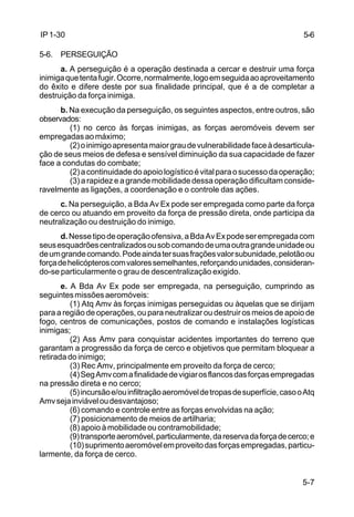 5-6 
5-7 
IP 1-30 
5-6. PERSEGUIÇÃO 
a. A perseguição é a operação destinada a cercar e destruir uma força 
inimiga que tenta fugir. Ocorre, normalmente, logo em seguida ao aproveitamento 
do êxito e difere deste por sua finalidade principal, que é a de completar a 
destruição da força inimiga. 
b. Na execução da perseguição, os seguintes aspectos, entre outros, são 
observados: 
(1) no cerco às forças inimigas, as forças aeromóveis devem ser 
empregadas ao máximo; 
(2) o inimigo apresenta maior grau de vulnerabilidade face à desarticula-ção 
de seus meios de defesa e sensível diminuição da sua capacidade de fazer 
face a condutas do combate; 
(2) a continuidade do apoio logístico é vital para o sucesso da operação; 
(3) a rapidez e a grande mobilidade dessa operação dificultam conside-ravelmente 
as ligações, a coordenação e o controle das ações. 
c. Na perseguição, a Bda Av Ex pode ser empregada como parte da força 
de cerco ou atuando em proveito da força de pressão direta, onde participa da 
neutralização ou destruição do inimigo. 
d. Nesse tipo de operação ofensiva, a Bda Av Ex pode ser empregada com 
seus esquadrões centralizados ou sob comando de uma outra grande unidade ou 
de um grande comando. Pode ainda ter suas frações valor subunidade, pelotão ou 
força de helicópteros com valores semelhantes, reforçando unidades, consideran-do- 
se particularmente o grau de descentralização exigido. 
e. A Bda Av Ex pode ser empregada, na perseguição, cumprindo as 
seguintes missões aeromóveis: 
(1) Atq Amv às forças inimigas perseguidas ou àquelas que se dirijam 
para a região de operações, ou para neutralizar ou destruir os meios de apoio de 
fogo, centros de comunicações, postos de comando e instalações logísticas 
inimigas; 
(2) Ass Amv para conquistar acidentes importantes do terreno que 
garantam a progressão da força de cerco e objetivos que permitam bloquear a 
retirada do inimigo; 
(3) Rec Amv, principalmente em proveito da força de cerco; 
(4) Seg Amv com a finalidade de vigiar os flancos das forças empregadas 
na pressão direta e no cerco; 
(5) incursão e/ou infiltração aeromóvel de tropas de superfície, caso o Atq 
Amv seja inviável ou desvantajoso; 
(6) comando e controle entre as forças envolvidas na ação; 
(7) posicionamento de meios de artilharia; 
(8) apoio à mobilidade ou contramobilidade; 
(9) transporte aeromóvel, particularmente, da reserva da força de cerco; e 
(10) suprimento aeromóvel em proveito das forças empregadas, particu-larmente, 
da força de cerco. 
 
