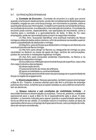 IP 1-30 
5-7 
5-7. OUTRAS AÇÕES OFENSIVAS 
5-8 
a. Combate de Encontro - Combate de encontro é a ação que ocorre 
quando uma força em deslocamento, ainda não completamente desdobrada para 
a batalha, engaja-se com uma força inimiga, em movimento ou parada, sobre a 
qual dispõe de poucas informações. O objetivo principal do comandante da força, 
no combate de encontro, é a obtenção e manutenção da iniciativa. O combate de 
encontro pode ocorrer, especialmente, nas operações de movimento, como a 
marcha para o combate e o aproveitamento do êxito. A Bda Av Ex caso 
empregada, pode ser aproveitada para cumprir as seguintes missões: 
(1) Rec Amv, buscando identificar uma eventual manobra de flanco 
inimiga ou obtendo dados sobre o terreno, a fim de esclarecer ao escalão superior 
sobre a possibilidade de desbordar o inimigo; 
(2) Seg Amv, para as forças que desbordam o inimigo ou em face de uma 
eventual manobra de flanco inimiga; 
(3) Atq Amv para atingir os flancos ou retaguarda do inimigo ou para 
neutralizar ou destruir os meios de apoio de fogo, centros de comunicações, 
postos de comando e instalações logísticas inimigas; 
(4) Ass Amv para conquistar acidentes importantes, no flanco e na 
retaguarda do dispositivo inimigo; 
(5) incursão e/ou infiltração aeromóvel de forças de superfície, caso o Atq 
Amv seja inviável ou desvantajoso; 
(6) observação de tiro; 
(7) posicionamento de meios de artilharia; 
(8) apoio à mobilidade ou contramobilidade; 
(7) transporte aeromóvel de reservas para assegurar a superioridade de 
forças na região do engajamento. 
b. Dissimulação tática - Nessas operações, também é possível empregar 
a Bda Av Ex. Todavia, é preciso atentar para não ferir o princípio do emprego 
judicioso dos meios, evitando que as ações isoladas ou secundárias comprome-tam 
as decisivas. 
c. Ataque noturno e sob condições de visibilidade limitada - A 
escuridão favorece a dissimulação e a surpresa. Torna-se, portanto, o ambiente 
operacional para o qual a Bda Av Ex é especialmente apta a atuar. É este, 
também, o momento indicado para operar quando a superioridade aérea local 
torna-se difícil de ser obtida. O combate noturno é inerente a todos os tipos de 
operações ofensivas e o emprego de tropas aeromóveis, sob a proteção da noite, 
deve ser sempre considerado. 
 
