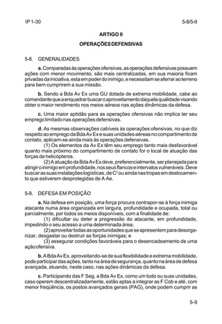 5-8/5-9 
5-9 
IP 1-30 
ARTIGO II 
OPERAÇÕES DEFENSIVAS 
5-8. GENERALIDADES 
a. Comparadas às operações ofensivas, as operações defensivas possuem 
ações com menor movimento, são mais centralizadas, em sua maioria ficam 
privadas da iniciativa, esta em poder do inimigo, e necessitam se aferrar ao terreno 
para bem cumprirem a sua missão. 
b. Sendo a Bda Av Ex uma GU dotada de extrema mobilidade, cabe ao 
comandante que a enquadrar buscar o aproveitamento daquela qualidade visando 
obter o maior rendimento nos meios aéreos nas ações dinâmicas da defesa. 
c. Uma maior aptidão para as operações ofensivas não implica ter seu 
emprego limitado nas operações defensivas. 
d. As mesmas observações cabíveis às operações ofensivas, no que diz 
respeito ao emprego da Bda Av Ex e suas unidades aéreas no compartimento de 
contato, aplicam-se ainda mais às operações defensivas. 
(1) Os elementos da Av Ex têm seu emprego tanto mais desfavorável 
quanto mais próximo do compartimento de contato for o local de atuação das 
forças de helicópteros. 
(2) A atuação da Bda Av Ex deve, preferencialmente, ser planejada para 
atingir o inimigo em profundidade, nos seus flancos e intervalos vulneráveis. Deve 
buscar as suas instalações logísticas, de C2 ou ainda nas tropas em deslocamen-to 
que estiverem desprotegidas de A Ae. 
5-9. DEFESA EM POSIÇÃO 
a. Na defesa em posição, uma força procura contrapor-se à força inimiga 
atacante numa área organizada em largura, profundidade e ocupada, total ou 
parcialmente, por todos os meios disponíveis, com a finalidade de: 
(1) dificultar ou deter a progressão do atacante, em profundidade, 
impedindo o seu acesso a uma determinada área; 
(2) aproveitar todas as oportunidades que se apresentem para desorga-nizar, 
desgastar ou destruir as forças inimigas; e 
(3) assegurar condições favoráveis para o desencadeamento de uma 
ação ofensiva. 
b. A Bda Av Ex, aproveitando-se de sua flexibilidade e extrema mobilidade, 
pode participar das ações, tanto na área de segurança, quanto na área de defesa 
avançada, atuando, neste caso, nas ações dinâmicas da defesa. 
c. Participando das F Seg, a Bda Av Ex, como um todo ou suas unidades, 
caso operem descentralizadamente, estão aptas a integrar as F Cob e até, com 
menor freqüência, os postos avançados gerais (PAG), onde podem cumprir as 
 