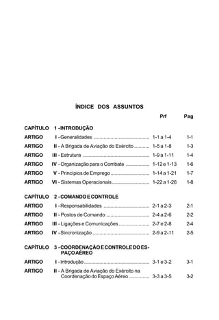 ÍNDICE DOS ASSUNTOS 
Prf Pag 
CAPÍTULO 1 - INTRODUÇÃO 
ARTIGO I - Generalidades ........................................ 1-1 a 1-4 1-1 
ARTIGO II - A Brigada de Aviação do Exército ........... 1-5 a 1-8 1-3 
ARTIGO III - Estrutura ................................................ 1-9 a 1-11 1-4 
ARTIGO IV - Organização para o Combate ................. 1-12 e 1-13 1-6 
ARTIGO V - Princípios de Emprego............................ 1-14 a 1-21 1-7 
ARTIGO VI - Sistemas Operacionais........................... 1-22 a 1-26 1-8 
CAPÍTULO 2 - COMANDO E CONTROLE 
ARTIGO I - Responsabilidades ................................. 2-1 a 2-3 2-1 
ARTIGO II - Postos de Comando ............................... 2-4 a 2-6 2-2 
ARTIGO III - Ligações e Comunicações ...................... 2-7 e 2-8 2-4 
ARTIGO IV - Sincronização ......................................... 2-9 a 2-11 2-5 
CAPÍTULO 3 - COORDENAÇÃO E CONTROLE DO ES-PAÇO 
AÉREO 
ARTIGO I - Introdução ............................................... 3-1 e 3-2 3-1 
ARTIGO II - A Brigada de Aviação do Exército na 
Coordenação do Espaço Aéreo ............... 3-3 a 3-5 3-2 
 