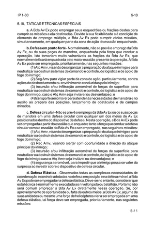 5-10 
5-11 
IP 1-30 
5-10. TÁTICAS E TÉCNICAS ESPECIAIS 
a. A Bda Av Ex pode empregar seus esquadrões ou frações destes para 
cumprir as missões a ela destinadas. Devido à sua flexibilidade e à condição de 
elemento de emprego múltiplo, a Bda Av Ex pode cumprir várias missões, 
simultaneamente, em qualquer parte da zona de ação do escalão enquadrante. 
b. Defesa em ponto forte - Normalmente, não se prevê o emprego da Bda 
Av Ex, ou de suas peças de manobra, enquadrada pela força que conduz a 
operação. Isto tornariam muito vulneráveis as frações da Bda Av Ex, que 
normalmente ficará enquadrada pelo maior escalão presente à operação. A Bda 
Av Ex pode ser empregada, prioritariamente, nas seguintes missões: 
(1) Atq Amv, visando desorganizar a preparação do ataque inimigo e para 
neutralizar ou destruir sistemas de comando e controle, de logística e de apoio de 
fogo do inimigo; 
(2) Seg Amv para vigiar parte da zona de ação, particularmente, contra 
ações de desbordamento ou envolvimento conduzidas pelo inimigo; 
(3) incursão e/ou infiltração aeromóvel de forças de superfície para 
neutralizar ou destruir sistemas de comando e controle, de logística e de apoio de 
fogo do inimigo, caso o Atq Amv seja inviável ou desvantajoso; e 
(4) transporte aeromóvel para atender às necessidades de manobra e no 
auxílio ao preparo das posições, lançamento de obstáculos e de campos 
minados. 
c. Defesa circular - Não se prevê o emprego da Bda Av Ex ou de suas peças 
de manobra em uma defesa circular com qualquer um dos meios de Av Ex 
posicionados dentro do dispositivo de defesa. Nesta operação, a Bda Av Ex pode 
ser empregada a partir do escalão que enquadre tanto a força que conduz a defesa 
circular como o escalão da Bda Av Ex a ser empregado, nas seguintes missões: 
(1) Atq Amv, visando desorganizar a preparação do ataque inimigo e para 
neutralizar ou destruir sistemas de comando e controle, de logística e de apoio de 
fogo do inimigo; 
(2) Rec Amv, visando alertar com oportunidade a direção do ataque 
principal do inimigo; 
(3) incursão e/ou infiltração aeromóvel de forças de superfície para 
neutralizar ou destruir sistemas de comando e controle, de logística e de apoio de 
fogo do inimigo caso o Atq Amv seja inviável ou desvantajoso; e 
(4) segurança aeromóvel, para impedir que o inimigo possa se valer da 
surpresa ao investir sobre o dispositivo de defesa circular. 
d. Defesa Elástica - Observadas todas as complexas necessidades de 
coordenação e controle adotadas na defesa em posição e na defesa móvel, a Bda 
Av Ex pode ser empregada na defesa elástica. Deve-se no entanto, considerar que 
esta técnica é normalmente executada ao nível brigada ou batalhão. Portanto não 
será comum empregar a Bda Av Ex diretamente nessa operação. Se, por 
aproveitamento de oportunidade ou falta de outros meios, a Bda Av Ex, alguma de 
suas unidades ou mesmo uma força de helicópteros vier a ser empregada em uma 
defesa elástica, tal força deve ser empregada, prioritariamente, nas seguintes 
missões: 
 