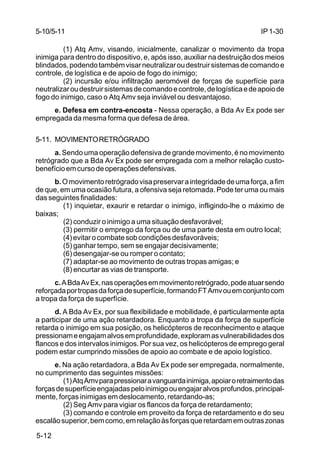 IP 1-30 
5-10/5-11 
5-12 
(1) Atq Amv, visando, inicialmente, canalizar o movimento da tropa 
inimiga para dentro do dispositivo, e, após isso, auxiliar na destruição dos meios 
blindados, podendo também visar neutralizar ou destruir sistemas de comando e 
controle, de logística e de apoio de fogo do inimigo; 
(2) incursão e/ou infiltração aeromóvel de forças de superfície para 
neutralizar ou destruir sistemas de comando e controle, de logística e de apoio de 
fogo do inimigo, caso o Atq Amv seja inviável ou desvantajoso. 
e. Defesa em contra-encosta - Nessa operação, a Bda Av Ex pode ser 
empregada da mesma forma que defesa de área. 
5-11. MOVIMENTO RETRÓGRADO 
a. Sendo uma operação defensiva de grande movimento, é no movimento 
retrógrado que a Bda Av Ex pode ser empregada com a melhor relação custo-benefício 
em curso de operações defensivas. 
b. O movimento retrógrado visa preservar a integridade de uma força, a fim 
de que, em uma ocasião futura, a ofensiva seja retomada. Pode ter uma ou mais 
das seguintes finalidades: 
(1) inquietar, exaurir e retardar o inimigo, infligindo-lhe o máximo de 
baixas; 
(2) conduzir o inimigo a uma situação desfavorável; 
(3) permitir o emprego da força ou de uma parte desta em outro local; 
(4) evitar o combate sob condições desfavoráveis; 
(5) ganhar tempo, sem se engajar decisivamente; 
(6) desengajar-se ou romper o contato; 
(7) adaptar-se ao movimento de outras tropas amigas; e 
(8) encurtar as vias de transporte. 
c. A Bda Av Ex, nas operações em movimento retrógrado, pode atuar sendo 
reforçada por tropas da força de superfície, formando FT Amv ou em conjunto com 
a tropa da força de superfície. 
d. A Bda Av Ex, por sua flexibilidade e mobilidade, é particularmente apta 
a participar de uma ação retardadora. Enquanto a tropa da força de superfície 
retarda o inimigo em sua posição, os helicópteros de reconhecimento e ataque 
pressionam e engajam alvos em profundidade, exploram as vulnerabilidades dos 
flancos e dos intervalos inimigos. Por sua vez, os helicópteros de emprego geral 
podem estar cumprindo missões de apoio ao combate e de apoio logístico. 
e. Na ação retardadora, a Bda Av Ex pode ser empregada, normalmente, 
no cumprimento das seguintes missões: 
(1) Atq Amv para pressionar a vanguarda inimiga, apoiar o retraimento das 
forças de superfície engajadas pelo inimigo ou engajar alvos profundos, principal-mente, 
forças inimigas em deslocamento, retardando-as; 
(2) Seg Amv para vigiar os flancos da força de retardamento; 
(3) comando e controle em proveito da força de retardamento e do seu 
escalão superior, bem como, em relação às forças que retardam em outras zonas 
 
