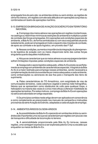 IP 1-30 
5-12/5-14 
empregada fora do país são: os ambientes áridos ou semi-áridos; as regiões de 
clima frio intenso, em regiões com elevada altitude e em operações conjuntas ou 
combinadas em teatro de operações marítimo. 
5-13.EMPREGO DA BRIGADA DE AVIAÇÃO DO EXÉRCITO EM TERRITÓRIO 
5-14 
NACIONAL 
a. O emprego dos meios aéreos nas operações em regiões montanhosas, 
na caatinga ou ribeirinhas minimiza as restrições do ambiente e multiplica o poder 
de combate das forças empregadas. Em operações sob condições especiais de 
ambiente, a Bda Av Ex, de forma centralizada ou com seus esquadrões atuando 
isoladamente, pode ser empregada em todo o espectro das missões de combate, 
de apoio ao combate e de apoio logístico, em proveito das F Spf. 
b. Nessas condições, aumenta a importância da integração do planejamen-to 
da logística de aviação com os meios disponíveis tanto das outras forças 
singulares quanto daqueles mobilizáveis. 
c. Há que se caracterizar que os meios aéreos e suas equipagens também 
sofrem limitações impostas pelas condições especiais de ambiente. 
d. Assegurado o apoio logístico adequado, a Bda Av Ex presta-se perfeita-mente 
ao emprego em ambientes de características especiais. A logística da Bda 
Av Ex é a maior restrição para emprego nesses ambientes, sendo necessária a 
complementação da estrutura existente por meios adequados a cada ambiente, 
como embarcações ou aeronaves de asa fixa para o transporte dos itens de 
suprimento. 
e. Pelas características do TO Amazônico, com exigüidade de vias de 
comunicações terrestres, vasta cobertura vegetal e extensa rede hidrográfica, 
fatores que se apresentam como obstáculos de vulto para qualquer tropa, o 
helicóptero na maioria das vezes é o único meio eficaz a oferecer mobilidade às 
operações terrestres. Por estes motivos, o emprego da Bda Av Ex em operações 
na selva será abordado em artigo separado. 
f. Os princípios contidos neste artigo devem ser aplicados em consonância 
e como complemento ao preconizado nos manuais de campanha e instruções 
provisórias da série Aviação do Exército, adaptadas a cada situação de emprego. 
5-14. AMBIENTES ÁRIDOS OU SEMI-ÁRIDOS 
a. As possibilidades da Bda Av Ex operando em ambientes áridos ou semi-áridos 
são importantes uma vez que se caracterizam por regiões com poucas vias 
de transporte e dificuldade de locomoção no terreno. 
b. A aeromobilidade proporcionada pela Bda Av Ex torna-se, nessas 
regiões, uma vantagem expressiva a ser explorada pelo Ex Cmp ou escalão que 
enquadrar os meios da Bda Av Ex. 
 