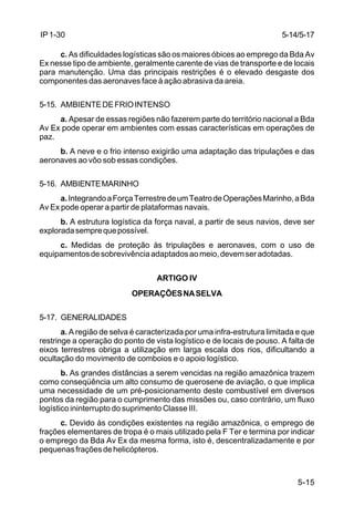 5-14/5-17 
5-15 
IP 1-30 
c. As dificuldades logísticas são os maiores óbices ao emprego da Bda Av 
Ex nesse tipo de ambiente, geralmente carente de vias de transporte e de locais 
para manutenção. Uma das principais restrições é o elevado desgaste dos 
componentes das aeronaves face à ação abrasiva da areia. 
5-15. AMBIENTE DE FRIO INTENSO 
a. Apesar de essas regiões não fazerem parte do território nacional a Bda 
Av Ex pode operar em ambientes com essas características em operações de 
paz. 
b. A neve e o frio intenso exigirão uma adaptação das tripulações e das 
aeronaves ao vôo sob essas condições. 
5-16. AMBIENTE MARINHO 
a. Integrando a Força Terrestre de um Teatro de Operações Marinho, a Bda 
Av Ex pode operar a partir de plataformas navais. 
b. A estrutura logística da força naval, a partir de seus navios, deve ser 
explorada sempre que possível. 
c. Medidas de proteção às tripulações e aeronaves, com o uso de 
equipamentos de sobrevivência adaptados ao meio, devem ser adotadas. 
ARTIGO IV 
OPERAÇÕES NA SELVA 
5-17. GENERALIDADES 
a. A região de selva é caracterizada por uma infra-estrutura limitada e que 
restringe a operação do ponto de vista logístico e de locais de pouso. A falta de 
eixos terrestres obriga a utilização em larga escala dos rios, dificultando a 
ocultação do movimento de comboios e o apoio logístico. 
b. As grandes distâncias a serem vencidas na região amazônica trazem 
como conseqüência um alto consumo de querosene de aviação, o que implica 
uma necessidade de um pré-posicionamento deste combustível em diversos 
pontos da região para o cumprimento das missões ou, caso contrário, um fluxo 
logístico ininterrupto do suprimento Classe III. 
c. Devido às condições existentes na região amazônica, o emprego de 
frações elementares de tropa é o mais utilizado pela F Ter e termina por indicar 
o emprego da Bda Av Ex da mesma forma, isto é, descentralizadamente e por 
pequenas frações de helicópteros. 
 