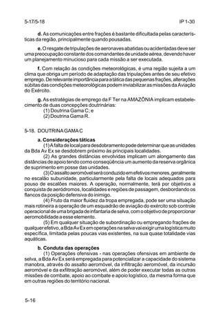 IP 1-30 
5-17/5-18 
5-16 
d. As comunicações entre frações é bastante dificultada pelas caracterís-ticas 
da região, principalmente quando pousadas. 
e. O resgate de tripulações de aeronaves abatidas ou acidentadas deve ser 
uma preocupação constante dos comandantes de unidade aérea, devendo haver 
um planejamento minucioso para cada missão a ser executada. 
f. Com relação às condições meteorológicas, é uma região sujeita a um 
clima que obriga um período de adaptação das tripulações antes de seu efetivo 
emprego. De relevante importância para a tática das pequenas frações, alterações 
súbitas das condições meteorológicas podem inviabilizar as missões da Aviação 
do Exército. 
g. As estratégias de emprego da F Ter na AMAZÔNIA implicam estabele-cimento 
de duas concepções doutrinárias: 
(1) Doutrina Gama C; e 
(2) Doutrina Gama R. 
5-18. DOUTRINA GAMA C 
a. Considerações táticas 
(1) A falta de local para desdobramento pode determinar que as unidades 
da Bda Av Ex se desdobrem próximo às principais localidades. 
(2) As grandes distâncias envolvidas implicam um alongamento das 
distâncias de apoio tendo como conseqüência um aumento da reserva orgânica 
de suprimento em posse das unidades. 
(3) O assalto aeromóvel será conduzido em efetivos menores, geralmente 
no escalão subunidade, particularmente pela falta de locais adequados para 
pouso de escalões maiores. A operação, normalmente, terá por objetivos a 
conquista de aeródromos, localidades e regiões de passagem, desbordando os 
flancos da posição defensiva do inimigo. 
(4) Fruto da maior fluidez da tropa empregada, pode ser uma situação 
mais rotineira a operação de um esquadrão de aviação do exército sob controle 
operacional de uma brigada de infantaria de selva, com o objetivo de proporcionar 
aeromobilidade a esse elemento. 
(5) Em qualquer situação de subordinação ou empregando frações de 
qualquer efetivo, a Bda Av Ex em operações na selva vai exigir uma logística muito 
específica, limitada pelas poucas vias existentes, na sua quase totalidade vias 
aquáticas. 
b. Conduta das operações 
(1) Operações ofensivas - nas operações ofensivas em ambiente de 
selva, a Bda Av Ex será empregada para potencializar a capacidade do sistema 
manobra, através do assalto aeromóvel, da infiltração aeromóvel, da incursão 
aeromóvel e da exfiltração aeromóvel, além de poder executar todas as outras 
missões de combate, apoio ao combate e apoio logístico, da mesma forma que 
em outras regiões do território nacional. 
 