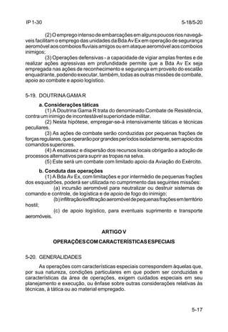 5-18/5-20 
5-17 
IP 1-30 
(2) O emprego intenso de embarcações em alguns poucos rios navegá-veis 
facilitam o emprego das unidades da Bda Av Ex em operação de segurança 
aeromóvel aos comboios fluviais amigos ou em ataque aeromóvel aos comboios 
inimigos; 
(3) Operações defensivas - a capacidade de vigiar amplas frentes e de 
realizar ações agressivas em profundidade permite que a Bda Av Ex seja 
empregada nas ações de reconhecimento e segurança em proveito do escalão 
enquadrante, podendo executar, também, todas as outras missões de combate, 
apoio ao combate e apoio logístico. 
5-19. DOUTRINA GAMA R 
a. Considerações táticas 
(1) A Doutrina Gama R trata do denominado Combate de Resistência, 
contra um inimigo de incontestável superioridade militar. 
(2) Nesta hipótese, empregar-se-á intensivamente táticas e técnicas 
peculiares. 
(3) As ações de combate serão conduzidas por pequenas frações de 
forças regulares, que operarão por grandes períodos isoladamente, sem apoio dos 
comandos superiores. 
(4) A escassez e dispersão dos recursos locais obrigarão a adoção de 
processos alternativos para suprir as tropas na selva. 
(5) Este será um combate com limitado apoio da Aviação do Exército. 
b. Conduta das operações 
(1) A Bda Av Ex, com limitações e por intermédio de pequenas frações 
dos esquadrões, poderá ser utilizada no cumprimento das seguintes missões: 
(a) incursão aeromóvel para neutralizar ou destruir sistemas de 
comando e controle, de logística e de apoio de fogo do inimigo; 
(b) infiltração/exfiltração aeromóvel de pequenas frações em território 
hostil; 
(c) de apoio logístico, para eventuais suprimento e transporte 
aeromóveis. 
ARTIGO V 
OPERAÇÕES COM CARACTERÍSTICAS ESPECIAIS 
5-20. GENERALIDADES 
As operações com características especiais correspondem àquelas que, 
por sua natureza, condições particulares em que podem ser conduzidas e 
características da área de operações, exigem cuidados especiais em seu 
planejamento e execução, ou ênfase sobre outras considerações relativas às 
técnicas, à tática ou ao material empregado. 
 