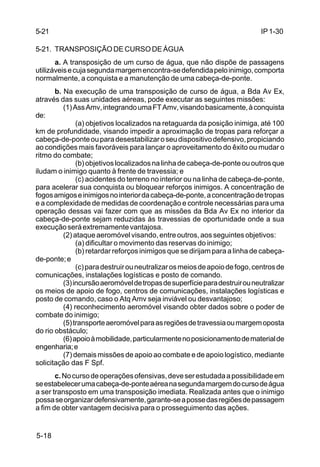 IP 1-30 
5-21 
5-21. TRANSPOSIÇÃO DE CURSO DE ÁGUA 
5-18 
a. A transposição de um curso de água, que não dispõe de passagens 
utilizáveis e cuja segunda margem encontra-se defendida pelo inimigo, comporta 
normalmente, a conquista e a manutenção de uma cabeça-de-ponte. 
b. Na execução de uma transposição de curso de água, a Bda Av Ex, 
através das suas unidades aéreas, pode executar as seguintes missões: 
(1) Ass Amv, integrando uma FT Amv, visando basicamente, à conquista 
de: 
(a) objetivos localizados na retaguarda da posição inimiga, até 100 
km de profundidade, visando impedir a aproximação de tropas para reforçar a 
cabeça-de-ponte ou para desestabilizar o seu dispositivo defensivo, propiciando 
ao condições mais favoráveis para lançar o aproveitamento do êxito ou mudar o 
ritmo do combate; 
(b) objetivos localizados na linha de cabeça-de-ponte ou outros que 
iludam o inimigo quanto à frente de travessia; e 
(c) acidentes do terreno no interior ou na linha de cabeça-de-ponte, 
para acelerar sua conquista ou bloquear reforços inimigos. A concentração de 
fogos amigos e inimigos no interior da cabeça-de-ponte, a concentração de tropas 
e a complexidade de medidas de coordenação e controle necessárias para uma 
operação dessas vai fazer com que as missões da Bda Av Ex no interior da 
cabeça-de-ponte sejam reduzidas às travessias de oportunidade onde a sua 
execução será extremamente vantajosa. 
(2) ataque aeromóvel visando, entre outros, aos seguintes objetivos: 
(a) dificultar o movimento das reservas do inimigo; 
(b) retardar reforços inimigos que se dirijam para a linha de cabeça-de- 
ponte; e 
(c) para destruir ou neutralizar os meios de apoio de fogo, centros de 
comunicações, instalações logísticas e posto de comando. 
(3) incursão aeromóvel de tropas de superfície para destruir ou neutralizar 
os meios de apoio de fogo, centros de comunicações, instalações logísticas e 
posto de comando, caso o Atq Amv seja inviável ou desvantajoso; 
(4) reconhecimento aeromóvel visando obter dados sobre o poder de 
combate do inimigo; 
(5) transporte aeromóvel para as regiões de travessia ou margem oposta 
do rio obstáculo; 
(6) apoio à mobilidade, particularmente no posicionamento de material de 
engenharia; e 
(7) demais missões de apoio ao combate e de apoio logístico, mediante 
solicitação das F Spf. 
c. No curso de operações ofensivas, deve ser estudada a possibilidade em 
se estabelecer uma cabeça-de-ponte aérea na segunda margem do curso de água 
a ser transposto em uma transposição imediata. Realizada antes que o inimigo 
possa se organizar defensivamente, garante-se a posse das regiões de passagem 
a fim de obter vantagem decisiva para o prosseguimento das ações. 
 