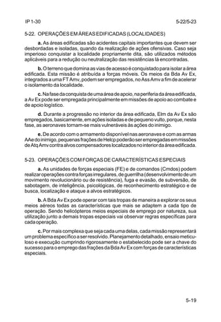 5-22/5-23 
5-19 
IP 1-30 
5-22. OPERAÇÕES EM ÁREAS EDIFICADAS (LOCALIDADES) 
a. As áreas edificadas são acidentes capitais importantes que devem ser 
desbordadas e isoladas, quando da realização de ações ofensivas. Caso seja 
imperioso conquistar a localidade propriamente dita, são utilizados métodos 
aplicáveis para a redução ou neutralização das resistências lá encontradas. 
b. O terreno que domina as vias de acesso é conquistado para isolar a área 
edificada. Esta missão é atribuída a forças móveis. Os meios da Bda Av Ex, 
integrados a uma FT Amv, podem ser empregados, no Ass Amv a fim de acelerar 
o isolamento da localidade. 
c. Na fase da conquista de uma área de apoio, na periferia da área edificada, 
a Av Ex pode ser empregada principalmente em missões de apoio ao combate e 
de apoio logístico. 
d. Durante a progressão no interior da área edificada, Elm da Av Ex são 
empregados, basicamente, em ações isoladas e de pequeno vulto, porque, nesta 
fase, as aeronaves tornam-se mais vulneráveis às ações do inimigo. 
e. De acordo com o armamento disponível nas aeronaves e com as armas 
AAe do inimigo, pequenas frações de Helcp poderão ser empregadas em missões 
de Atq Amv contra alvos compensadores localizados no interior da área edificada. 
5-23. OPERAÇÕES COM FORÇAS DE CARACTERÍSTICAS ESPECIAIS 
a. As unidades de forças especiais (FE) e de comandos (Cmdos) podem 
realizar operações contra forças irregulares, de guerrilha (desenvolvimento de um 
movimento revolucionário ou de resistência), fuga e evasão, de subversão, de 
sabotagem, de inteligência, psicológicas, de reconhecimento estratégico e de 
busca, localização e ataque a alvos estratégicos. 
b. A Bda Av Ex pode operar com tais tropas de maneira a explorar os seus 
meios aéreos todas as características que mais se adaptem a cada tipo de 
operação. Sendo helicópteros meios especiais de emprego por natureza, sua 
utilização junto a demais tropas especiais vai observar regras específicas para 
cada operação. 
c. Por mais complexa que seja cada uma delas, cada missão representará 
um problema específico a ser resolvido. Planejamento detalhado, ensaio meticu-loso 
e execução cumprindo rigorosamente o estabelecido pode ser a chave do 
sucesso para o emprego das frações da Bda Av Ex com forças de características 
especiais. 
 