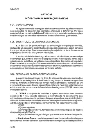 IP 1-30 
5-24/5-26 
5-20 
ARTIGO VI 
AÇÕES COMUNS AS OPERAÇÕES BÁSICAS 
5-24. GENERALIDADES 
As ações comuns às operações básicas correspondem àquelas ações que 
são realizadas no decorrer das operações ofensivas e defensivas. Por suas 
características, os meios da Bda Av Ex têm emprego mais adequado nas ações 
de substituição de unidades de combate e nas ações contra guerrilheiros. 
5-25. SUBSTITUIÇÃO DE UNIDADES DE COMBATE 
a. A Bda Av Ex pode participar da substituição de qualquer unidade, 
realizando um transporte aeromóvel da tropa a ser substituída, assim como da 
tropa que irá substituir. Caso essa substituição seja feita na linha de contato, o 
emprego da Bda Av Ex terá grandes restrições. 
b. A disponibilidade de esforço aéreo será o fator limitador para esse tipo 
de emprego que, embora eficiente e que proporciona maior rapidez para a tropa 
substituída ou substituta, vai utilizar a quase totalidade dos meios aéreos da Av 
Ex em uma única operação. Outras necessidades existentes em outras frentes 
do comando enquadrante podem fazer com que a substituição realizada por meios 
aéreos seja por demais onerosa para ser levada a efeito. 
5-26. SEGURANÇA DA ÁREA DE RETAGUARDA 
a. As atividades principais na área de retaguarda são as de comando e 
controle e de apoio logístico. A finalidade da segurança da área de retaguarda é 
evitar ou minorar a interferência do inimigo nessas atividades, os efeitos de um 
evento destruidor ou os de uma catástrofe da natureza. Para isso o planejamento 
é divido em dois, sendo um de defesa da área de retaguarda (DEFAR) e outro de 
controle de danos. 
b. DEFAR - conjunto de medidas e ações executadas nos diversos 
escalões da F Ter, visando assegurar a normalidade no desempenho das 
atividades dos elementos de combate, de apoio ao combate e de apoio logístico, 
além dos de comando e controle localizados nas respectivas áreas de retaguarda. 
A Bda Av Ex pode ser empregada, normalmente, nas seguintes missões: 
(1) C2; 
(2) apoio logístico; 
(3) transporte aeromóvel, fornecendo aeromobilidade para as frações 
designadas para DEFAR; e 
(4) Atq Amv contra forças inimigas que ameacem a área de retaguarda. 
c. Controle de Danos - medidas preventivas e de controle adotadas para 
reduzirem ao mínimo os efeitos dos bombardeios inimigos e para assegurarem a 
 