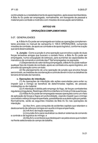 5-21 
IP 1-30 
continuidade ou o restabelecimento do apoio logístico, após esses bombardeios. 
A Bda Av Ex pode ser empregada, normalmente, em transporte de pessoal e 
material para combate a incêndio e em missões de evacuação aeromédica. 
ARTIGO VIII 
OPERAÇÕES COMPLEMENTARES 
5-27. GENERALIDADES 
a. A Bda Av Ex pode ser empregada em todas as operações complemen-tares 
previstas no manual de campanha C 100-5 OPERAÇÕES, cumprindo 
missões de combate, de apoio ao combate e de apoio logístico, conforme a ação 
que será desencadeada. 
b. Junção - Como a junção é uma operação que envolve a ação de duas 
forças terrestres amigas que buscam o contato físico, a Bda Av Ex pode ser 
empregada, numa conjugação de esforços, para aumentar as capacidades de 
manobra e de comando e controle das F Spf empregadas na operação. 
(1) Dependendo do valor da força empregada, a Bda Av Ex pode realizar 
qualquer tipo de missão de combate, apoio ao combate e/ou apoio logístico, em 
proveito da operação como um todo. 
(2) No planejamento de uma operação de junção que envolva forças 
aeromóveis, as medidas de coordenação e controle devem incluir os detalhes da 
terceira dimensão da manobra. 
c. Operações de interdição 
(1) As operações de interdição são ações executadas para evitar ou 
impedir que o inimigo se beneficie de determinadas regiões, de pessoal, 
instalações ou de material. 
(2) A interdição é obtida pelo emprego do fogo, de forças combatentes 
regulares e irregulares. Restringe o Mvt Ini e interfere no Cmdo e Ct de suas forças. 
(3) A Bda Av Ex pode ser empregada nessas operações como um meio 
de aplicação de forças e fogos em profundidade, visando impedir que o inimigo 
concretize o reforço à tropa empenhada, possibilitando sua destruição por partes. 
Normalmente, serão as seguintes missões da Bda Av Ex nas operações de 
interdição: 
(a) Ass Amv, para conquista de acidentes capitais que retardem o 
deslocamento de reforços inimigos em auxílio à tropa empenhada; 
(b) Infl Amv de tropas especiais; 
(c) incursão Amv para neutralizar ou destruir sistemas de comando 
e controle e de logística do inimigo; e 
(d) Atq Amv a comboios que desloquem-se pelos eixos que incidem 
na frente selecionada do campo de batalha. 
5-26/5-27 
 