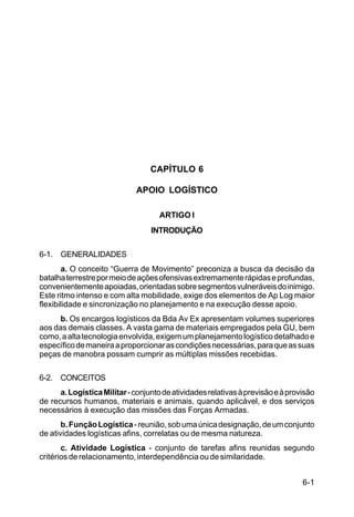 6-1 
IP 1-30 
CAPÍTULO 6 
APOIO LOGÍSTICO 
ARTIGO I 
INTRODUÇÃO 
6-1. GENERALIDADES 
a. O conceito “Guerra de Movimento” preconiza a busca da decisão da 
batalha terrestre por meio de ações ofensivas extremamente rápidas e profundas, 
convenientemente apoiadas, orientadas sobre segmentos vulneráveis do inimigo. 
Este ritmo intenso e com alta mobilidade, exige dos elementos de Ap Log maior 
flexibilidade e sincronização no planejamento e na execução desse apoio. 
b. Os encargos logísticos da Bda Av Ex apresentam volumes superiores 
aos das demais classes. A vasta gama de materiais empregados pela GU, bem 
como, a alta tecnologia envolvida, exigem um planejamento logístico detalhado e 
específico de maneira a proporcionar as condições necessárias, para que as suas 
peças de manobra possam cumprir as múltiplas missões recebidas. 
6-2. CONCEITOS 
a. Logística Militar - conjunto de atividades relativas à previsão e à provisão 
de recursos humanos, materiais e animais, quando aplicável, e dos serviços 
necessários à execução das missões das Forças Armadas. 
b. Função Logística - reunião, sob uma única designação, de um conjunto 
de atividades logísticas afins, correlatas ou de mesma natureza. 
c. Atividade Logística - conjunto de tarefas afins reunidas segundo 
critérios de relacionamento, interdependência ou de similaridade. 
 