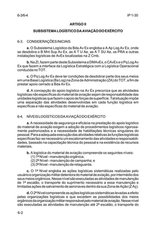 IP 1-30 
6-3/6-4 
6-2 
ARTIGO II 
SUBSISTEMA LOGÍSTICO DA AVIAÇÃO DO EXÉRCITO 
6-3. CONSIDERAÇÕES INICIAIS 
a. O Subsistema Logístico da Bda Av Ex engloba a A Ap Log Av Ex, onde 
se desdobra o B Mnt Sup Av Ex, as A T U Ae, as A T SU Ae, os PRA e outras 
instalações logísticas de AvEx localizadas na Z Cmb. 
b. Na ZI, fazem parte deste Subsistema a DMAvEx, o CAvEx e o Pq Log Av 
Ex que fazem a interface da Logística Estratégica com a Logística Operacional 
conduzida no TOT. 
c. O Pq Log Av Ex deve ter condições de desdobrar parte dos seus meios 
em uma Base Logística (Ba Log) na Zona de Administração (ZA) do TOT, a fim de 
prestar apoio cerrado à Bda Av Ex. 
d. A concepção do apoio logístico na Av Ex preconiza que as atividades 
logísticas não específicas do material de aviação sejam de responsabilidade das 
unidades logísticas que fazem o apoio às forças de superfície. Tal situação impõe 
uma separação das atividades desenvolvidas em cada função logística em 
específicas e não específicas do material de aviação. 
6-4. NÍVEIS LOGÍSTICOS DA AVIAÇÃO DO EXÉRCITO 
a. A necessidade de segurança e eficácia na prestação do apoio logístico 
do material de aviação exigem a adoção de procedimentos logísticos rigorosa-mente 
padronizados e a necessidade de habilitações técnicas singulares do 
pessoal. Para a adequada execução das atividades relativas às funções logísticas 
específicas faz-se necessário um escalonamento das atividades e responsabili-dades, 
baseado na capacitação técnica do pessoal e na existência de recursos 
materiais. 
b. A logística do material de aviação compreende os seguintes níveis: 
(1) 1º Nível - manutenção orgânica; 
(2) 2º Nível - manutenção de campanha; e 
(3) 3º Nível - manutenção de retaguarda. 
c. O 1º Nível engloba as ações logísticas sistemáticas realizadas pelo 
usuário e organização militar detentora do material de aviação, por intermédio dos 
seus meios orgânicos. Nesse nível são executadas as atividades de manutenção 
de 1º escalão, o transporte do suprimento necessário a essa manutenção e 
limitadas ações de salvamento de aeronaves dentro da sua Zona de Ação (Z Aç). 
d. O 2º Nível compreende as ações logísticas sistemáticas levadas a efeito 
pelas organizações logísticas e que excedem as possibilidades dos meios 
orgânicos da organização militar responsável pelo material de aviação. Nesse nível 
são executadas as atividades de manutenção até 2º escalão, o transporte do 
 