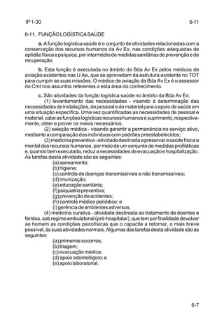 6-7 
IP 1-30 
6-11. FUNÇÃO LOGÍSTICA SAÚDE 
a. A função logística saúde é o conjunto de atividades relacionadas com a 
conservação dos recursos humanos da Av Ex, nas condições adequadas de 
aptidão física e psíquica, por intermédio de medidas sanitárias de prevenção e de 
recuperação. 
b. Esta função é executada no âmbito da Bda Av Ex pelos médicos de 
aviação existentes nas U Ae, que se aproveitam da estrutura existente no TOT 
para cumprir as suas missões. O médico de aviação da Bda Av Ex é o assessor 
do Cmt nos assuntos referentes a esta área do conhecimento. 
c. São atividades da função logística saúde no âmbito da Bda Av Ex: 
(1) levantamento das necessidades - visando à determinação das 
necessidades de instalações, de pessoal e de material para o apoio de saúde em 
uma situação específica. Uma vez quantificadas as necessidades de pessoal e 
material, cabe as funções logísticas recursos humanos e suprimento, respectiva-mente, 
obter e prover os meios necessários; 
(2) seleção médica - visando garantir a permanência no serviço ativo, 
mediante a comparação dos indivíduos com padrões preestabelecidos; 
(3) medicina preventiva - atividade destinada a preservar a saúde física e 
mental dos recursos humanos, por meio de um conjunto de medidas profiláticas 
e, quando bem executada, reduz a necessidades de evacuação e hospitalização. 
As tarefas desta atividade são as seguintes: 
(a) saneamento; 
(b) higiene; 
(c) controle de doenças transmissíveis e não transmissíveis; 
(d) imunização; 
(e) educação sanitária; 
(f) psiquiatria preventiva; 
(g) prevenção de acidentes; 
(h) controle médico periódico; e 
(i) gerência de ambientes adversos. 
(4) medicina curativa - atividade destinada ao tratamento de doentes e 
feridos, sob regime ambulatorial (pré-hospitalar), que tem por finalidade devolver 
ao homem as condições psicofísicas que o capacite a retornar, o mais breve 
possível, às suas atividades normais. Algumas das tarefas desta atividade são as 
seguintes: 
(a) primeiros socorros; 
(b) triagem; 
(c) evacuação médica; 
(d) apoio odontológico; e 
(e) apoio laboratorial. 
6-11 
 