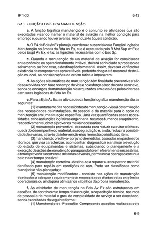 6-13 
6-9 
IP 1-30 
6-13. FUNÇÃO LOGÍSTICA MANUTENÇÃO 
a. A função logística manutenção é o conjunto de atividades que são 
executadas visando manter o material de aviação na melhor condição para 
emprego e, quando houver avarias, reconduzi-lo àquela condição. 
b. O E4 da Bda Av Ex planeja, coordena e supervisiona a Função Logística 
Manutenção no âmbito da Bda Av Ex, que é executada pelo B Mnt Sup Av Ex e 
pelos Esqd Av Ex; e faz as ligações necessárias com o Esc Sp. 
c. Quando a manutenção de um material de aviação for considerada 
antieconômica ou operacionalmente inviável, deverá ser iniciado o processo de 
salvamento, se for o caso, e destinação do material. Assim, deve ser verificada a 
existência de componentes aproveitáveis, podendo chegar até mesmo à destrui-ção 
no local, se considerações de ordem tática a impuserem. 
d. As ações sistemáticas de manutenção têm finalidade preventiva e são 
desenvolvidas com base no tempo de vida e no esforço aéreo de cada aeronave, 
sendo os encargos de manutenção hierarquizados em escalões pelas diversas 
estruturas logísticas da Bda Av Ex. 
e. Para a Bda Av Ex, as atividades da função logística manutenção são as 
seguintes: 
(1) levantamento das necessidades de manutenção - visa à determinação 
das necessidades de instalações, de pessoal e de material para o apoio de 
manutenção em uma situação específica. Uma vez quantificadas essas neces-sidades, 
cabe às funções logísticas engenharia, recursos humanos e suprimento, 
respectivamente, obter e prover os meios necessários; 
(2) manutenção preventiva - executada para reduzir ou evitar a falha ou 
queda do desempenho do material, sua degradação e, ainda, reduzir a possibili-dade 
de avarias, através da intervenção e/ou remoção periódica do item; 
(3) manutenção preditiva - conjunto de medidas, baseadas em parâmetros 
técnicos, que visa caracterizar, acompanhar, diagnosticar e analisar a evolução 
do estado de equipamentos e sistemas, subsidiando o planejamento e a 
execução de ações de manutenção para quando forem efetivamente necessárias, 
a fim de prevenir a ocorrência de falhas e avarias, permitindo a operação contínua 
pelo maior tempo possível; 
(4) manutenção corretiva - destina-se a reparar ou recuperar o material 
danificado para repô-lo em condições de uso. Pode ser classificada como 
planejada e não-planejada; e 
(5) manutenção modificadora - consiste nas ações de manutenção 
destinadas a adequar o equipamento às necessidades ditadas pelas exigências 
operacionais ou ainda para otimizar os trabalhos da própria manutenção. 
f. As atividades de manutenção na Bda Av Ex são estruturadas em 
escalões, de acordo com o tempo de execução, a capacitação técnica, recursos 
de pessoal e de material e grau de complexidade do serviço a ser executado, 
sendo executadas da seguinte forma: 
(1) Manutenção de 1º escalão -Compreende as ações realizadas pelo 
 