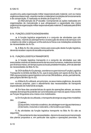IP 1-30 
6-13/6-15 
usuário e/ou pela organização militar responsável pelo material, com os meios 
orgânicos disponíveis, visando manter o material em condições de funcionamento 
e de conservação. É realizada no âmbito do Esqd Av Ex . 
6-10 
(2) Manutenção de 2º escalão -Compreende as ações realizadas em 
organizações de manutenção e que ultrapassam a capacidade dos meios 
orgânicos da organização militar responsável pelo material. É realizada pelo B Mnt 
Sup Av Ex. 
6-14. FUNÇÃO LOGÍSTICA ENGENHARIA 
a. A função logística engenharia é o conjunto de atividades que são 
executadas, visando ao planejamento e à execução de obras e de serviços com 
o objetivo de obter e adequar a infra-estrutura física e as instalações existentes 
às necessidades da Av Ex. 
b. A Bda Av Ex não possui meios para execução desta função logística, 
devendo receber o apoio do escalão enquadrante. 
6-15. FUNÇÃO LOGÍSTICA TRANSPORTE 
a. A função logística transporte é o conjunto de atividades que são 
executadas visando ao deslocamento de recursos humanos, materiais e animais 
por diversos meios, em tempo e para os locais predeterminados, a fim de atender 
às necessidades da Bda Av Ex. 
b. O E4 da Bda Av Ex planeja, coordena e supervisiona a Função Logística 
Transporte no âmbito da Bda Av Ex, que é executada com apoio do Esc Sp, da 
OM Log que presta o apoio logístico comum às OM da Bda e, ainda, parcialmente, 
pelo próprio Btl Mnt Sp Av Ex. 
c. A Bda Av Ex utilizará, em princípio, os seus meios orgânicos, de acordo 
com normas próprias, para o atendimento das necessidades de transporte 
especializado de material de aviação. 
d. Em face das características do apoio às operações aéreas, as neces-sidades 
de transporte poderão ser concretizadas por meio do apoio mútuo entre 
as Forças Singulares e/ou meios civis mobilizados. 
e. Em função da via utilizada, o transporte abrange as seguintes modalida-des: 
(1) aéreo; 
(2) aquaviário, incluindo o oceânico, de cabotagem e em águas interiores;e 
(3) terrestre, incluindo o rodoviário, o ferroviário e por dutos. 
f. As atividades da função logística transporte na Bda Av Ex são as 
seguintes: 
(1) levantamento das necessidades - decorre do exame pormenorizado 
dos planos propostos e, em particular das ações e operações previstas. Os 
 