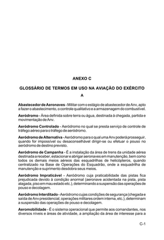 C-1 
IP 1-30 
ANEXO C 
GLOSSÁRIO DE TERMOS EM USO NA AVIAÇÃO DO EXÉRCITO 
A 
Abastecedor de Aeronaves - Militar com o estágio de abastecedor de Anv, apto 
a fazer o abastecimento, o controle qualitativo e a armazenagem do combustível. 
Aeródromo - Área definida sobre terra ou água, destinada à chegada, partida e 
movimentação de Anv. 
Aeródromo Controlado - Aeródromo no qual se presta serviço de controle de 
tráfego aéreo para o tráfego de aeródromo. 
Aeródromo de Alternativa - Aeródromo para o qual uma Anv poderá prosseguir, 
quando for impossível ou desaconselhável dirigir-se ou efetuar o pouso no 
aeródromo de destino previsto. 
Aeródromo de Campanha - É a instalação da área de trens da unidade aérea 
destinada a receber, estacionar e abrigar aeronaves em manutenção, bem como 
todos os demais meios aéreos das esquadrilhas de helicópteros, quando 
centralizado na Base de Operações do Esquadrão, onde a esquadrilha de 
manutenção e suprimento desdobra seus meios. 
Aeródromo Impraticável - Aeródromo cuja praticabilidade das pistas fica 
prejudicada devido à condição anormal (aeronave acidentada na pista, pista 
alagada, piso em mau estado etc.), determinando a suspensão das operações de 
pouso e decolagem. 
Aeródromo Interditado - Aeródromo cujas condições de segurança (chegada e 
saída de Anv presidencial, operações militares ordem interna, etc.), determinam 
a suspensão das operações de pouso e decolagem. 
Aeromobilidade - É o sistema operacional que permite aos comandantes, nos 
diversos níveis e áreas de atividade, a ampliação da área de interesse para a 
 