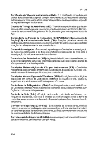 IP 1-30 
Certificado de Vôo por instrumentos (CVI) - É o certificado concedido aos 
pilotos aprovados no Estágio de Vôo por instrumento (EVI), documento este que 
autoriza operar em espaço aéreo nacional controlado e não controlado, segundo 
as regras de vôo por instrumento. 
Circuito de Tráfego de Aeródromo (ATZ) - Trajetórias especificadas que devem 
ser seguidas pelas Anv que evoluem nas imediações de um aeródromo. Coman-dante 
C-4 
de aeronave - Oficial, piloto da Av Ex, de maior grau hierárquico a bordo da 
Anv. 
Comandante de Pelotão de Helicóptero (Cmt Pel Helcp); Comandante de 
Seção (CS); e Comandante de Bordo (CB) - Funções privativas de oficiais 
pilotos possuidores de conhecimento doutrinário (CPC) sobre emprego de pelotão 
e seção de helicópteros e de aeronave isolada. 
Comando Investigador - É o comando que designa a Comissão de Investigação 
de Acidente Aeronáutico e de Solo ou o Oficial de Segurança de Vôo para a 
investigação de incidente aeronáutico e de solo. 
Comunicações Aeronáuticas (AIS) - órgão estabelecido em um aeródromo com 
o objetivo de prestar o serviço de informação prévia ao vôo e receber os planos de 
vôo apresentados antes da partida. 
Condições Meteorológicas de Vôo por Instrumentos (IFR) - Condições 
meteorológicas expressas em termos de visibilidade, distância de nuvens e teto, 
inferiores aos mínimos especificados para o vôo visual. 
Condições Meteorológicas de Vôo Visual (VFR) - Condições meteorológicas 
expressas em termos de visibilidade, distância de nuvens e teto, iguais ou 
superiores aos mínimos especificados para o vôo visual. 
Controlador de Tráfego Aéreo (CTA) - É o militar graduado, possuidor do Curso 
de Controle de Tráfego Aéreo, habilitado a exercer as atribuições pertinentes a um 
órgão de controle de tráfego aéreo. 
Controle de Solo (Solo) - Posição de torre de controle de aeródromo, com 
freqüência específica, cujo uso é limitado às comunicações entre a torre de 
controle e as aeronaves no solo ou veículos autorizados na área de manobras do 
aeródromo. 
Corredor de Segurança (Crdr Seg) - São as rotas de tráfego aéreo, de risco 
mínimo, a serem cumpridas pelas aeronaves amigas, a fim de se minimizar o risco 
de serem engajadas pela artilharia antiaérea, quando penetrarem em um volume 
de responsabilidade de defesa antiaérea. 
Corredores de helicópteros (Crdr He) - Área do espaço aéreo especificado em 
carta aeronáutica, destinado ao uso por Helcp. 
 