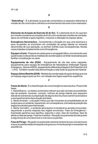 C-5 
IP 1-30 
D 
“Debriefing” - É a atividade na qual são comentados os aspectos referentes à 
missão de vôo concluída e colhidos os ensinamentos dos exercícios realizados. 
E 
Elemento de Aviação do Exército (E Av Ex) - É o elemento da Av Ex que tem 
por missão coordenar as missões da Av Ex com as demais missões de combate, 
apoio ao combate e apoio logístico, inclusive a utilização do espaço aéreo. 
Emergência Aeronáutica - Compreende a situação em que uma aeronave e 
seus ocupantes se encontram em condições de perigo latente ou iminente 
decorrentes de sua operação, ou tenham sofrido suas conseqüências. Muitas 
vezes tratadas simplesmente como Emergência. 
Equipar a Carta - Preparar as cartas para a navegação tática, enumerando suas 
quadrículas e colocando as medidas de coordenação e controle necessárias para 
facilitar a localização na carta. 
Equipamento de vôo (EQV) - Equipamento de vôo tais como capacete, 
equipamento para escape de emergência de helicópteros (Helicopter Egress 
Emergency - Device-HEED), equipamento inflável de proteção (Life Protection Unit 
– LPU). Também recebe esta denominação a sala onde se guarda tal material. 
Espaço Aéreo Restrito (EAR) - Medida de coordenação de apoio de fogo que cria 
um espaço seguro para as Anv, em relação aos fogos superfície-superfície. 
F 
Fases de Alerta - É a classificação de uma emergência aeronáutica. Possui três 
fases: 
1. Alerta Branco - os dados conhecidos indicam que são remotas as possibilida-des 
de acidente, havendo, contudo, indícios de perigo latente que requerem 
atitude de sobreaviso e preparação de alguns dos recursos a serem acionados e 
o acompanhamento da evolução dos fatos. 
2. Alerta Amarelo - a situação indica que são iminentes as possibilidades de se 
evoluir para um acidente, requerendo, em conseqüência, a tomada de posição dos 
órgãos envolvidos para intervenção. 
3. Alerta Vermelho - o acidente aeronáutico é inevitável ou já está consumado, 
requerendo a pronta resposta dos órgãos envolvidos. Fase de Emergência - 
Expressão genérica que significa, segundo o caso, fase de incerteza, fase de 
alerta ou fase de perigo. Fase de incerteza - Situação na qual existe dúvida quanto 
à segurança de uma aeronave e a de seus ocupantes. 
Fase de Perigo - Situação na qual existe razoável certeza de que uma aeronave 
e seus ocupantes estão ameaçados de grave ou iminente perigo e necessitam de 
assistência. 
 