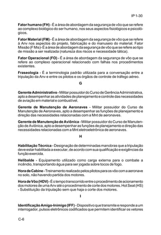 IP 1-30 
Fator humano (FH) - É a área de abordagem da segurança de vôo que se refere 
ao complexo biológico do ser humano, nos seus aspectos fisiológicos e psicoló-gicos. 
Fator Material (FM) - É a área de abordagem da segurança de vôo que se refere 
à Anv nos aspectos do projeto, fabricação e do manuseio do material. Fator 
Missão (F Mis)- É a área de abordagem da segurança de vôo que se refere ao tipo 
de missão a ser realizada (natureza dos riscos e necessidade tática). 
Fator Operacional (FO) - É a área de abordagem da segurança de vôo que se 
refere ao complexo operacional relacionado com falhas nos procedimentos 
existentes. 
Fraseologia - É a terminologia padrão utilizada para a conversação entre a 
tripulação da Anv e entre os pilotos e os órgãos de controle de tráfego aéreo. 
C-6 
G 
Gerente Administrativo - Militar possuidor do Curso de Gerência Administrativa, 
apto a desempenhar as atividades de planejamento e controle das necessidades 
de aviação em material e combustível. 
Gerente de Manutenção de Aeronaves - Militar possuidor do Curso de 
Manutenção de Aeronaves, apto a desempenhar as funções de planejamento e 
direção das necessidades relacionadas com a Mnt de aeronaves. 
Gerente de Manutenção de Aviônica - Militar possuidor do Curso de Manuten-ção 
de Aviônica, apto a desempenhar as funções de planejamento e direção das 
necessidades relacionadas com a Mnt eletroeletrônica de aeronaves. 
H 
Habilitação Técnica - Designação de determinadas manobras que a tripulação 
deve estar habilitada a executar, de acordo com sua qualificação e exigências da 
função exercida. 
Helibalde - Equipamento utilizado como carga externa para o combate a 
incêndio, transportando água para ser jogada sobre tocos de fogo. 
Hora de Cabine - Treinamento realizado pelos pilotos para os vôo com a aeronave 
no solo, não havendo partida dos motores. 
Hora de Vôo (HDV) - É o tempo transcorrido entre o procedimento de acionamento 
dos motores de uma Anv até o procedimento de corte dos motores. Hot Seat (HS) 
- Substituição da tripulação sem que haja o corte dos motores. 
I 
Identificação Amigo-Inimigo (IFF) - Dispositivo que transmite e responde a um 
interrogador, pulsos eletrônicos codificados que permitem identificar os vetores 
 