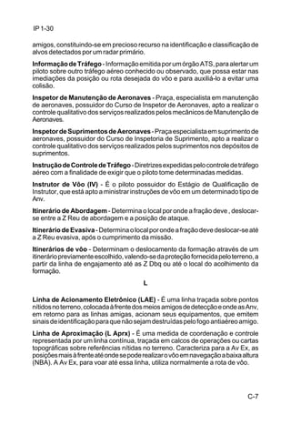 C-7 
IP 1-30 
amigos, constituindo-se em precioso recurso na identificação e classificação de 
alvos detectados por um radar primário. 
Informação de Tráfego - Informação emitida por um órgão ATS, para alertar um 
piloto sobre outro tráfego aéreo conhecido ou observado, que possa estar nas 
imediações da posição ou rota desejada do vôo e para auxiliá-lo a evitar uma 
colisão. 
Inspetor de Manutenção de Aeronaves - Praça, especialista em manutenção 
de aeronaves, possuidor do Curso de Inspetor de Aeronaves, apto a realizar o 
controle qualitativo dos serviços realizados pelos mecânicos de Manutenção de 
Aeronaves. 
Inspetor de Suprimentos de Aeronaves - Praça especialista em suprimento de 
aeronaves, possuidor do Curso de Inspetoria de Suprimento, apto a realizar o 
controle qualitativo dos serviços realizados pelos suprimentos nos depósitos de 
suprimentos. 
Instrução de Controle de Tráfego - Diretrizes expedidas pelo controle de tráfego 
aéreo com a finalidade de exigir que o piloto tome determinadas medidas. 
Instrutor de Vôo (IV) - É o piloto possuidor do Estágio de Qualificação de 
Instrutor, que está apto a ministrar instruções de vôo em um determinado tipo de 
Anv. 
Itinerário de Abordagem - Determina o local por onde a fração deve , deslocar-se 
entre a Z Reu de abordagem e a posição de ataque. 
Itinerário de Evasiva - Determina o local por onde a fração deve deslocar-se até 
a Z Reu evasiva, após o cumprimento da missão. 
Itinerários de vôo - Determinam o deslocamento da formação através de um 
itinerário previamente escolhido, valendo-se da proteção fornecida pelo terreno, a 
partir da linha de engajamento até as Z Dbq ou até o local do acolhimento da 
formação. 
L 
Linha de Acionamento Eletrônico (LAE) - É uma linha traçada sobre pontos 
nítidos no terreno, colocada à frente dos meios amigos de detecção e onde as Anv, 
em retorno para as linhas amigas, acionam seus equipamentos, que emitem 
sinais de identificação para que não sejam destruídas pelo fogo antiaéreo amigo. 
Linha de Aproximação (L Aprx) - É uma medida de coordenação e controle 
representada por um linha contínua, traçada em calcos de operações ou cartas 
topográficas sobre referências nítidas no terreno. Caracteriza para a Av Ex, as 
posições mais à frente até onde se pode realizar o vôo em navegação a baixa altura 
(NBA). A Av Ex, para voar até essa linha, utiliza normalmente a rota de vôo. 
 