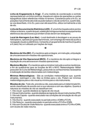 IP 1-30 
Linha de Engajamento (L Engj) - É uma medida de coordenação e controle 
representada por um linha contínua, traçada em calcos de operações ou cartas 
topográficas sobre referências nítidas no terreno. Caracteriza para a Av Ex, as 
posições mais à frente até onde se pode realizar o vôo de contorno e, a partir dela, 
se voa desenfiado. A Av Ex, para voar até essa linha, utiliza normalmente a rota 
de vôo. 
Linha de Escurecimento Eletrônico (LEE) - É uma linha traçada sobre pontos 
nítidos no terreno, a partir da qual, a detecção inimiga aumenta e os equipamentos 
eletrônicos das aeronaves que emitem sinais devem ser desligados. 
Local de Aterragem (Loc Ater) - Local destinado à decolagem e ao pouso de 
helicópteros, operado por guias Aeromóveis, com emprego de meios de auxílio a 
navegação visuais ou eletrônicos. Comporta um grupamento de marcha (4 (quatro) 
a 6 (seis) He) e é utilizado por trações de tropa. 
C-8 
M 
Mecânico de Vôo (MV) - É o mecânico apto a integrar, em instrução, a tripulação 
de uma aeronave em missões não operacionais. 
Mecânico de Vôo Operacional (MVO) - É o mecânico de vôo apto a integrar a 
tripulação de uma aeronave em missões operacionais. 
Mecânico Monitor - É o mecânico apto a ministrar instrução a outros mecânicos, 
a fim de qualificá-los para as funções de MV e MVO. Meteorologista- Militar 
possuidor do Curso de Meteorologia, possuindo os conhecimentos necessários 
à realização de tarefas relacionadas com meteorologia. 
Mínimos Meteorológicos - São as condições meteorológicas que, quando 
atingidas, restringem o vôo. São os limites para o vôo. Podem ser mínimos 
meteorológicos para o vôo visual ou mínimo para o vôo instrumento. 
Missões de vôo - Todo vôo, previsto ou não, executado para um determinado fim, 
sendo classificado de acordo com a sua natureza e com seu objetivo. Quanto à 
natureza as missões de vôo se classificam em: 
1. Vôo visual - quando obedece as regras de vôo visual. 
2. Vôo por Instrumentos - quando obedece as regras de vôo por instrumentos (IFR). 
3. Vôo sob Capota - quando executado nas condições de simulação de vôo por 
instrumentos. 
4. Vôo Diurno - quando executado no período entre o ICMN e FCVN. 
5. Vôo Noturno - quando executado no período entre o FCVN e ICMN. 
6. Vôo com Óculos de Visão Noturna - quando executado entre o FCVN e ICMN, 
com óculos de visão noturna. 
 
