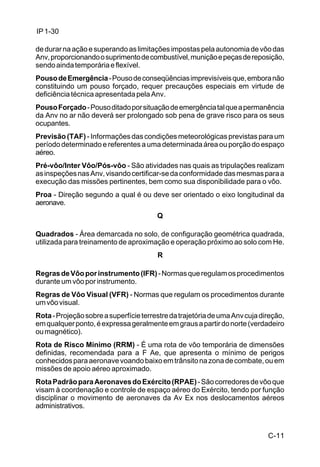 C-11 
IP 1-30 
de durar na ação e superando as limitações impostas pela autonomia de vôo das 
Anv, proporcionando o suprimento de combustível, munição e peças de reposição, 
sendo ainda temporária e flexível. 
Pouso de Emergência - Pouso de conseqüências imprevisíveis que, embora não 
constituindo um pouso forçado, requer precauções especiais em virtude de 
deficiência técnica apresentada pela Anv. 
Pouso Forçado - Pouso ditado por situação de emergência tal que a permanência 
da Anv no ar não deverá ser prolongado sob pena de grave risco para os seus 
ocupantes. 
Previsão (TAF) - Informações das condições meteorológicas previstas para um 
período determinado e referentes a uma determinada área ou porção do espaço 
aéreo. 
Pré-vôo/Inter Vôo/Pós-vôo - São atividades nas quais as tripulações realizam 
as inspeções nas Anv, visando certificar-se da conformidade das mesmas para a 
execução das missões pertinentes, bem como sua disponibilidade para o vôo. 
Proa - Direção segundo a qual é ou deve ser orientado o eixo longitudinal da 
aeronave. 
Q 
Quadrados - Área demarcada no solo, de configuração geométrica quadrada, 
utilizada para treinamento de aproximação e operação próximo ao solo com He. 
R 
Regras de Vôo por instrumento (IFR) - Normas que regulam os procedimentos 
durante um vôo por instrumento. 
Regras de Vôo Visual (VFR) - Normas que regulam os procedimentos durante 
um vôo visual. 
Rota - Projeção sobre a superfície terrestre da trajetória de uma Anv cuja direção, 
em qualquer ponto, é expressa geralmente em graus a partir do norte (verdadeiro 
ou magnético). 
Rota de Risco Mínimo (RRM) - É uma rota de vôo temporária de dimensões 
definidas, recomendada para a F Ae, que apresenta o mínimo de perigos 
conhecidos para aeronave voando baixo em trânsito na zona de combate, ou em 
missões de apoio aéreo aproximado. 
Rota Padrão para Aeronaves do Exército (RPAE) - São corredores de vôo que 
visam à coordenação e controle de espaço aéreo do Exército, tendo por função 
disciplinar o movimento de aeronaves da Av Ex nos deslocamentos aéreos 
administrativos. 
 