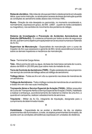 IP 1-30 
Rotas de vôo tático - São rotas de vôo que permitem o deslocamento em situação 
tática, quer como instrução, ou ainda para o acesso às áreas de instrução quando 
as condições do aeródromo estão abaixo dos mínimos VMC. 
Rumo - Direção da rota desejada ou percorrida, no momento considerado e, 
normalmente, expressa em graus, de 000 . a3601 . a partir do norte (verdadeiro 
ou magnético), nos sentidos do movimento dos ponteiros do relógio. 
C-12 
S 
Sistema de Investigação e Prevenção de Acidentes Aeronáuticos do 
Exército (SIPAAerEx) - E o sistema composto por todos os elos de segurança 
de vôo, que tem como objetivo principal preservar os recursos humanos e materiais 
da Av Ex. 
Supervisor de Manutenção - Especialista de manutenção com o curso de 
Inspetor de Anv que assessora o gerente de Mnt, tendo ascendência funcional 
sobre os demais inspetores e mecânicos de manutenção. 
T 
Teca - Terminal de Carga Aérea. 
Teto - Altura acima do solo ou água, da base da mais baixa camada de nuvens, 
abaixo de 6000 m (20.000 pés) que cobre mais da metade do céu. 
Torre de Controle de Aeródromo (TWR) - Órgão estabelecido para proporcio-nar 
serviço de controle de tráfego aéreo ao tráfego de aeródromo. 
Tráfego Aéreo - Todas as Anv em vôo ou operando nas áreas de manobras de 
um aeródromo. 
Tráfego de Aeródromo - Todo o tráfego na área de manobras de um aeródromo 
e todas Anv em vôo nas suas imediações. 
Transporte Aéreo e Serviço Especial de Aviação (TASA) - Militar possuidor 
do Curso de Transporte Aéreo e Serviço Especial de Aviação (TASA), habilitado 
a realizar o embarque, acondicionamento de material no interior de uma Anv, e 
quando em campanha, realizar o abastecimento de aeronave. 
Tripulante - Militar da Av Ex, integrante de tripulação, designada para o 
cumprimento de determinada missão. 
V 
Visibilidade - Capacidade de se avistar e identificar, de dia, os objetos 
proeminentes não iluminados e, à noite, os objetos proeminentes iluminados, de 
acordo com as condições atmosféricas expressas em unidades de distância. 
 