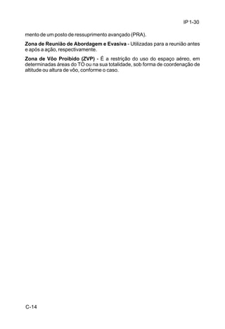IP 1-30 
mento de um posto de ressuprimento avançado (PRA). 
Zona de Reunião de Abordagem e Evasiva - Utilizadas para a reunião antes 
e após a ação, respectivamente. 
Zona de Vôo Proibido (ZVP) - É a restrição do uso do espaço aéreo, em 
determinadas áreas do TO ou na sua totalidade, sob forma de coordenação de 
altitude ou altura de vôo, conforme o caso. 
C-14 
 