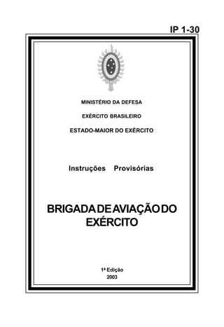1ª Edição 
2003 
IP 1-30 
MINISTÉRIO DA DEFESA 
EXÉRCITO BRASILEIRO 
ESTADO-MAIOR DO EXÉRCITO 
Instruções Provisórias 
BRIGADA DE AVIAÇÃO DO 
EXÉRCITO 
å 
 