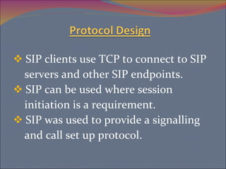 SIP clients use TCP to connect to SIP servers and other SIP endpoints. SIP can be used where session  initiation is a requirement. SIP was used to provide a signalling and call set up protocol. 