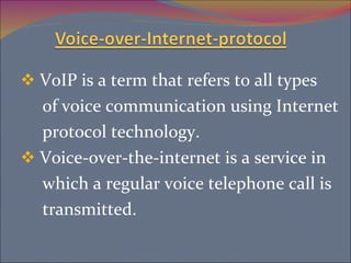 VoIP is a term that refers to all types of voice communication using Internet protocol technology. Voice-over-the-internet is a service in  which a regular voice telephone call is transmitted. 